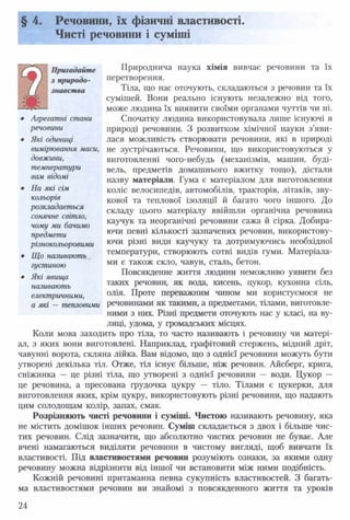 § 4. Речовини, їх фізичні властивості.
Чисті речовини і суміші
Природнича наука хімія вивчає речовини та їх
перетворення.
Тіла, що нас оточують, складаються з речовин та їх
сумішей. Вони реально існують незалежно від того,
може людина їх виявити своїми органами чуттів чи ні.
Спочатку людина використовувала лише існуючі в
природі речовини. З розвитком хімічної науки з’яви­
лася можливість створювати речовини, які в природі
не зустрічаються. Речовини, що використовуються у
виготовленні чого-небудь (механізмів, машин, буді­
вель, предметів домашнього вжитку тощо), дістали
назву матеріали. Гума є матеріалом для виготовлення
коліс велосипедів, автомобілів, тракторів, літаків, зву­
кової та теплової ізоляції й багато чого іншого. До
складу цього матеріалу ввійшли органічна речовина
каучук та неорганічні речовини сажа й сірка. Добира­
ючи певні кількості зазначених речовин, використову­
ючи різні види каучуку та дотримуючись необхідної
температури, створюють сотні видів гуми. Матеріала­
ми є також скло, чавун, сталь, бетон.
Повсякденне життя людини неможливо уявити без
таких речовин, як вода, кисень, цукор, кухонна сіль,
олія. Проте переважним чином ми користуємося не
а які — тепловими речовинами як такими, а предметами, тілами, виготовле­
ними з них. Різні предмети оточують нас у класі, на ву­
лиці, удома, у громадських місцях.
Коли мова заходить про тіла, то часто називають і речовину чи матері­
ал, з яких вони виготовлені. Наприклад, графітовий стержень, мідний дріт,
чавунні ворота, скляна лійка. Вам відомо, що з однієї речовини можуть бути
утворені декілька тіл. Отже, тіл існує більше, ніж речовин. Айсберг, крига,
сніжинка — це різні тіла, що утворені з однієї речовини — води. Цукор —
це речовина, а пресована грудочка цукру — тіло. Тілами є цукерки, для
виготовлення яких, крім цукру, використовують різні речовини, що надають
цим солодощам колір, запах, смак.
Розрізняють чисті речовини і суміші. Чистою називають речовину, яка
не містить домішок інших речовин. Суміш складається з двох і більше чис­
тих речовин. Слід зазначити, що абсолютно чистих речовин не буває. Але
вчені намагаються виділяти речовини в чистому вигляді, щоб вивчати їх
властивості. Під властивостями речовин розуміють ознаки, за якими одну
речовину можна відрізнити від іншої чи встановити між ними подібність.
Кожній речовині притаманна певна сукупність властивостей. З багать­
ма властивостями речовин ви знайомі з повсякденного життя та уроків
Пригадайте
з природо­
знавства
• Агрегатні стани
речовини
• Які одиниці
вимірювання маси,
довжини,
температури
вам відомі
• На які сім
кольорів
розкладається
сонячне світло,
чому ми бачимо
предмети
різнокольоровими
• Що називають
густиною
• Які явища
називають
електричними,
24
 