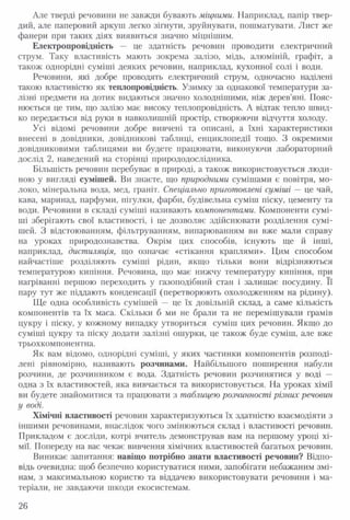 Але тверді речовини не завжди бувають міцними. Наприклад, папір твер­
дий, але паперовий аркуш легко зігнути, зруйнувати, пошматувати. Лист же
фанери при таких діях виявиться значно міцнішим.
Електропровідність — це здатність речовин проводити електричний
струм. Таку властивість мають зокрема залізо, мідь, алюміній, графіт, а
також однорідні суміші деяких речовин, наприклад, кухонної солі і води.
Речовини, які добре проводять електричний струм, одночасно наділені
такою властивістю як теплопровідність. Узимку за однакової температури за­
лізні предмети на дотик видаються значно холоднішими, ніж дерев’яні. Пояс­
нюється це тим, що залізо має високу теплопровідність. А відтак тепло швид­
ко передається від руки в навколишній простір, створюючи відчуття холоду.
Усі відомі речовини добре вивчені та описані, а їхні характеристики
внесені в довідники, довідникові таблиці, енциклопедії тощо. З окремими
довідниковими таблицями ви будете працювати, виконуючи лабораторний
дослід 2, наведений на сторінці природодослідника.
Більшість речовин перебуває в природі, а також використовується люди­
ною у вигляді сумішей. Ви знаєте, що природними сумішами є повітря, мо­
локо, мінеральна вода, мед, граніт. Спеціально приготовлені суміші — це чай,
кава, маринад, парфуми, пігулки, фарби, будівельна суміш піску, цементу та
води. Речовини в складі суміші називають компонентами. Компоненти сумі­
ші зберігають свої властивості, і це дозволяє здійснювати розділення сумі­
шей. З відстоюванням, фільтруванням, випарюванням ви вже мали справу
на уроках природознавства. Окрім цих способів, існують ще й інші,
наприклад, дистиляція, що означає «стікання краплями». Цим способом
найчастіше розділяють суміші рідин, якщо тільки вони відрізняються
температурою кипіння. Речовина, що має нижчу температуру кипіння, при
нагріванні першою переходить у газоподібний стан і залишає посудину. Її
пару тут же піддають конденсації (перетворюють охолодженням на рідину).
Ще одна особливість сумішей — це їх довільній склад, а саме кількість
компонентів та їх маса. Скільки б ми не брали та не перемішували грамів
цукру і піску, у кожному випадку утвориться суміш цих речовин. Якщо до
суміші цукру та піску додати залізні ошурки, це також буде суміш, але вже
трьохкомпонентна.
Як вам відомо, однорідні суміші, у яких частинки компонентів розподі­
лені рівномірно, називають розчинами. Найбільшого поширення набули
розчини, де розчинником є вода. Здатність речовин розчинятися у воді —
одна з їх властивостей, яка вивчається та використовується. На уроках хімії
ви будете знайомитися та працювати з таблицею розчинності різних речовин
у воді.
Хімічні властивості речовин характеризуються їх здатністю взаємодіяти з
іншими речовинами, внаслідок чого змінюються склад і властивості речовин.
Прикладом є досліди, котрі вчитель демонстрував вам на першому уроці хі­
мії. Попереду на вас чекає вивчення хімічних властивостей багатьох речовин.
Виникає запитання: навіщо потрібно знати властивості речовин? Відпо­
відь очевидна: щоб безпечно користуватися ними, запобігати небажаним змі­
нам, з максимальною користю та віддачею використовувати речовини і ма­
теріали, не завдаючи шкоди екосистемам.
26
 