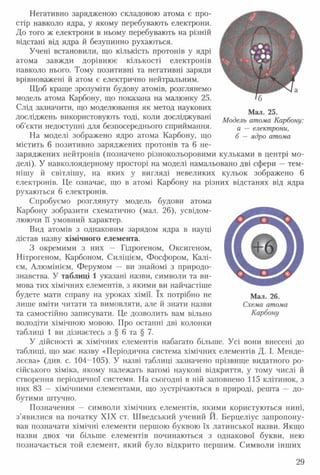 Негативно зарядженою складовою атома є про­
стір навколо ядра, у якому перебувають електрони.
До того ж електрони в ньому перебувають на різній
відстані від ядра й безупинно рухаються.
Учені встановили, що кількість протонів у ядрі
атома завжди дорівнює кількості електронів
навколо нього. Тому позитивні та негативні заряди
врівноважені й атом є електрично нейтральним.
Щоб краще зрозуміти будову атомів, розглянемо
модель атома Карбону, що показана на малюнку 25.
Слід зазначити, що моделювання як метод наукових
досліджень використовують тоді, коли досліджувані
об’єкти недоступні для безпосереднього сприймання.
На моделі зображено ядро атома Карбону, що
містить 6 позитивно заряджених протонів та 6 не-
заряджених нейтронів (позначено різнокольоровими кульками в центрі мо­
делі). У навколоядерному просторі на моделі намальовано дві сфери — тем­
нішу й світлішу, на яких у вигляді невеликих кульок зображено 6
електронів. Це означає, що в атомі Карбону на різних відстанях від ядра
рухаються 6 електронів.
Спробуємо розглянуту модель будови атома
Карбону зобразити схематично (мал. 26), усвідом­
люючи її умовний характер.
Вид атомів з однаковим зарядом ядра в науці
дістав назву хімічного елемента.
З окремими з них — Гідрогеном, Оксигеном,
Нітрогеном, Карбоном, Силіцієм, Фосфором, Калі­
єм, Алюмінієм, Ферумом — ви знайомі з природо­
знавства. У таблиці 1 указані назви, символи та ви­
мова тих хімічних елементів, з якими ви найчастіше
будете мати справу на уроках хімії. їх потрібно не
лише вміти читати та вимовляти, але й знати назви
та самостійно записувати. Це дозволить вам вільно
володіти хімічною мовою. Про останні дві колонки
таблиці 1 ви дізнаєтесь з § 6 та § 7.
У дійсності ж хімічних елементів набагато більше. Усі вони внесені до
таблиці, що має назву «Періодична система хімічних елементів Д. І. Менде­
лєєва» (див. с. 104-105). У назві таблиці зазначено прізвище видатного ро­
сійського хіміка, якому належать вагомі наукові відкриття, у тому числі й
створення періодичної системи. На сьогодні в ній заповнено 115 клітинок, з
них 83 — хімічними елементами, що зустрічаються в природі, решта — до­
бутими штучно.
Позначення — символи хімічних елементів, якими користуються нині,
з’явилися на початку XIX ст. Шведський учений Й. Берцеліус запропону­
вав позначати хімічні елементи першою буквою їх латинської назви. Якщо
назви двох чи більше елементів починаються з однакової букви, нею
позначається той елемент, який було відкрито першим. Символи інших
Мал. 26.
Схема атома
Карбону
Мал. 25.
Модель атома Карбону:
а — електрони,
б — ядро атома
29
 