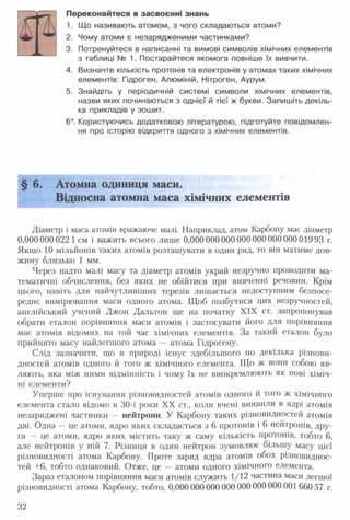 Переконайтеся в засвоєнні знань
1. Що називають атомом, з чого складаються атоми?
2. Чому атоми є незарядженими частинками?
3. Потренуйтеся в написанні та вимові символів хімічних елементів
з таблиці № 1. Постарайтеся якомога повніше їх вивчити.
4. Визначте кількість протонів та електронів у атомах таких хімічних
елементів: Гідроген, Алюміній, Нітроген, Аурум.
5. Знайдіть у періодичній системі символи хімічних елементів,
назви яких починаються з однієї й тієї ж букви. Запишіть декіль­
ка прикладів у зошит.
6*. Користуючись додатковою літературою, підготуйте повідомлен­
ня про історію відкриття одного з хімічних елементів.
§ 6. Атомна одиниця маси.
Відносна атомна маса хімічних елементів
Діаметр і маса атомів вражаюче малі. Наприклад, атом Карбону має діаметр
0,000 000022 1 см і важить всього лише 0,000000000000 000 00000001993 г.
Якщо 10 мільйонів таких атомів розташувати в один ряд, то він матиме дов­
жину близько 1 мм.
Через надто малі масу та діаметр атомів украй незручно проводити ма­
тематичні обчислення, без яких не обійтися при вивченні речовин. Крім
цього, навіть для найчутливіших терезів лишається недоступним безпосе­
реднє вимірювання маси одного атома. Щоб позбутися цих незручностей,
англійський учений Джон Дальтон ще на початку XIX ст. запропонував
обрати еталон порівняння маси атомів і застосувати його для порівняння
мас атомів відомих на той час хімічних елементів. За такий еталон було
прийнято масу найлегшого атома — атома Гідрогену.
Слід зазначити, що в природі існує здебільшого по декілька різнови­
дностей атомів одного й того ж хімічного елемента. Що ж вони собою яв­
ляють, яка між ними відмінність і чому їх не виокремлюють як нові хіміч­
ні елементи?
Уперше про існування різновидностей атомів одного й того ж хімічного
елемента стало відомо в 30-і роки XX ст., коли вчені виявили в ядрі атомів
незаряджені частинки — нейтрони. У Карбону таких різновидностей атомів
дві. Одна — це атоми, ядро яких складається з 6 протонів і 6 нейтронів, дру­
га — це атоми, ядро яких містить таку ж саму кількість протонів, тобто 6,
але нейтронів у ній 7. Різниця в один нейтрон зумовлює більшу масу цієї
різновидності атома Карбону. Проте заряд ядра атомів обох різновиднос­
тей +6, тобто однаковий. Отже, це — атоми одного хімічного елемента.
Зараз еталоном порівняння маси атомів служить 1/12 частина маси легшої
різновидності атома Карбону, тобто, 0,000 000 000 000 000 000000001660 57 г.
32
 