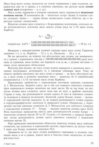 Маса будь-якого атома, визначена на основі порівняння з цим еталоном, ви­
ражається вже не в грамах, а в умовних одиницях, що дістали назву атомні
одиниці маси (скорочено — а. о. м.).
Маса атома, виражена в атомних одиницях маси, називається відносною
атомною масою. Її позначають Аг — читається «а-ер». Буква А означає сло­
во «атомна», буква г — перша буква латинського слова геїаіїуш, що в пе­
рекладі означає «відносний».
Відносна атомна маса елемента є безрозмірною величиною, оскільки во­
на встановлюється діленням маси даного атома (та) на 1/12 маси атома
Карбону:
0,000 000 000 000 000 000 000 031 548 1
наприклад, ЛГ(Ь ) 0,00000000000000000000000166057 ~ (а‘ о )
Виміряна з використанням атомної одиниці маси маса атома Гідрогену
дорівнює 1 а. о. м., Карбону — 12 а. о. м., Оксигену — 16 а. о. м.
Як ви зрозуміли, на відміну від абсолютних мас атомів, що вимірюють­
ся у грамах і дорівнюють числам у 100 000000000 000000 000 000 разів мен­
шим за одиницю, маси атомів, що виражені в а. о. м., є цілими числами і з
ними легко проводити обчислення.
Відтепер вам відомо, що масу атома можна виражати в одиницях маси —
грамах (міліграмах, кілограмах) та в атомних одиницях маси. Тому ви
можете зробити висновок, що маса атома в грамах — це його абсолютна ма­
са, а маса атома в атомних одиницях маси — відносна, бо її співвідносять
(порівнюють) з 1/12 частиною маси атома Карбону.
Продовжимо знайомство з періодичною системою хімічних елементів
Д. І. Менделєєва. Зверніть увагу, що в ній для кожного хімічного елемента
крім порядкового номера зазначено ще одне число. Це не що інше, як від­
носна атомна маса елемента, проте вона має не ціле, а дробове значення.
Справа в тому, що різновидності атомів одного й того ж хімічного елемен­
та поширені в природі неоднаково. Зазвичай, одних більше, інших — менше.
У періодичній системі вказують Аг не кожної різновидності атомів окремо,
а середньоарифметичне значення їх природної суміші. Наприклад, у періо­
дичній системі хімічних елементів Д. І. Менделєєва для хімічного елемента
з порядковим номером 17 — Хлору — вказана відносна атомна маса 35,45.
Вона відповідає природному вмісту двох різновидностей атомів Хлору — з
відносною атомною масою 35 та 37. Судячи з її значення, у природі перева­
жає легша різновидність атомів цього хімічного елемента з відносною
атомною масою 35.
При проведенні математичних обчислень відносну атомну масу хімічних
елементів, що зазначена в періодичній системі, округлюють до цілого числа.
І лише для Хлору залишено значення 35,5.
Зважаючи на те, що масу атомів вимірюють переважно в атомних оди­
ницях маси, а не в грамах, доволі часто в текстах слово «відносна» не вико­
ристовується.
З Хімія 7 клас 33
 