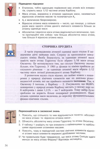 Підведемо підсумки
• Еталоном, тобто одиницею порівняння мас атомів всіх елемен­
тів, служить маса 1/12 частини атома Карбону.
• Маса атома, виражена в атомних одиницях маси, називається
відносною атомною масою та позначається Аг.
• Аг є величиною безрозмірною.
• Відносна атомна маса елемента — число, що показує, у скільки
разів маса одного атома даного хімічного елемента більша за
атомну одиницю маси.
• Абсолютна і відносна маси атома відрізняються величиною, про­
те пропорційні між собою: чим більша абсолютна маса атома,
тим більша й відносна атомна маса.
СТОРІНКА ЕРУДИТА
7 _ _ Л 3 часів упровадження атомної одиниці маси еталон її ви-
Ц Л значення двічі зазнавав змін. Спершу за пропозицією швед­
ського хіміка Якоба Берцеліуса, за одиницю атомної маси
замість маси атома Гідрогену було обрано 1/16 маси атома
Оксигену. Це мотивувалося тим, що сполук Оксигену значно
більше, ніж Гідрогену. У 1961 р. фізики та хіміки прийшли до
спільного рішення — за одиницю атомної маси обрати 1/12
частину маси легшої різновидності атома Карбону.
З розвитком науки стало відомо, що майже кожен з поши­
рених у природі хімічних елементів має по декілька різно­
видностей атомів, які ще прийнято називати ізотопами. Так, в
Оксигену 3 ізотопи, у Карбону — 2. З ’ясувалося, що 98,89%
поширених у природі атомів Карбону містять у своєму ядрі по
6 нейтронів і лише 1,11% — по 7 нейтронів. Тому вибір було
зроблено на користь більш поширеної різновидності. Нині
атомна одиниця маси включена до переліку фундаментальних
фізико-хімічних сталих.
Переконайтеся в засвоєнні знань
1. Поясніть, що спільного та чим відрізняються поняття «абсолют­
на маса атома» та «відносна атомна маса».
2. Обчисліть абсолютну масу атома Гідрогену та атома Оксигену.
3. У таблиці 1 знайдіть по три елементи з найменшими та найбіль­
шими відносними атомними масами.
4 Поясніть, чому в періодичній системі хімічних елементів віднос­
ні атомні маси елементів виражені дробовими числами.
5*. Чи правильним буде твердження, що маса атома Силіцію вдвічі
менша за масу атома Феруму? Відповідь мотивуйте.
V
34
 