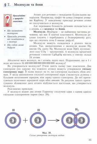 § 7. Молекули та йони
Пригадайте
з природо­
знавства
Що називають
молекулою
Приклади речовин,
які складаються
з молекул
Що собою являє
дифузія
Атоми для речовин є своєрідним будівельним ма­
теріалом. Наприклад, графіт чи алмаз утворені атома­
ми Карбону. У наведеному прикладі речовин атоми
не сполучаються в молекули.
Але переважна більшість речовин складається не
з атомів, а з молекул чи йонів.
Молекули. Молекула — це найменша частинка ре­
човини, що має її хімічні властивості. Молекули ре­
ально існують і перебувають у безперервному русі,
про що свідчить хоча б явище дифузії.
Молекули можуть складатися з різного числа
атомів. Так, двохатомними є молекули водню Нг,
кисню Ог, азоту N2. Молекули води НгО, вуглекис­
лого газу СОг — трьохатомні. А молекула органічної
речовини глюкози СбНігОб містить у своєму складі
24 атоми.
Абсолютні маси молекул, як і атомів, надто малі. Підраховано, що в 1 г
води міститься 34 400000 000 000 000 000 000 молекул!
Як утворюються молекули? Учені дають цьому таке пояснення. Два
електрони (по одному від кожного атома) можуть утворювати спільну
електронну пару. Її назва вказує на те, що електрони належать обом ато­
мам. У місці виникнення спільної електронної пари з’являється ділянка з
більшим негативним зарядом, ніж заряд одного електрона. До неї притя­
гуються позитивно заряджені ядра обох атомів. За рахунок такого притя­
гування зближення двох атомів відбувається настільки, що утворюється
молекула.
Розглянемо приклади.
У молекулі водню два атоми Гідрогену сполучені один з одним однією
спільною електронною парою (мал. 28).
н н
+
н,
Мал. 28.
Схема утворення молекули водню
35
 