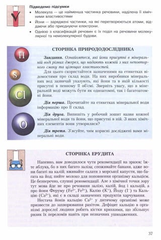ш
Підведемо підсумки
• Молекула — це найменша частинка речовини, наділена її хіміч­
ними властивостями
• Йони — заряджені частинки, на які перетворюються атоми, від­
даючи або приєднуючи електрони.
• Однією з класифікацій речовин є їх поділ на речовини молеку­
лярної та немолекулярної будови.
СТОРІНКА П РИ РО ДО ДО СЛІДН И КА
Завдання. Ознайомтеся, які йони присутні в мінераль­
ній воді різних джерел, що надають кожній з них неповтор­
ного смаку та цілющих властивостей.
Для цього скористайтеся зазначеними на етикетках ві­
домостями про склад води. На них виробники мінераль­
них вод зазвичай указують, які йони та в якій кількості
присутні в певному її об'ємі. Зверніть увагу, що в міне­
ральній воді можуть бути як одноатомні, так і багатоатом­
ні йони.
Д ія перша. Прочитайте на етикетках мінеральної води
інформацію про її склад.
Д ія друга. Випишіть у робочий зошит назви кожної
мінеральної води та йони, що присутні в ній. З яких хіміч­
них елементів вони утворилися?
Д ія третя. З'ясуйте, чим корисні досліджені вами мі­
неральні води.
СТОРІНКА ЕРУДИТА
Напевно, вам доводилося чути рекомендації на зразок: їж­
те яблука, бо в них багато заліза; споживайте банани, адже во­
ни багаті на калій; вживайте салати з морської капусти, що ба­
гата на йод; пийте молоко для поповнення організму кальцієм.
Це безперечно, слушні рекомендації. Але з хімічної точки зору
тут мова йде не про речовини залізо, калій, йод і кальцій, а
про йони Феруму (Ре2+, Ре3+), Калію (К +), Йоду (1“) та Каль­
цію (Са2+), які є в складі зазначених продуктів харчування.
Нестача йонів кальцію Са2+ у дитячому організмі може
призвести до захворювання рахітом. Дефіцит кальцію в орга­
нізмі дорослої людини робить кістки крихкими, що збільшує
ризик їх переломів навіть при незначних ушкодженнях.
37
 