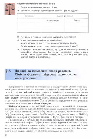 Переконайтеся у засвоєнні знань
1. Дайте визначення молекули, йонів.
2. Заповніть таблицю прикладами речовин різної будови
Речовина Будова речовини
Молекулярна Йонна
3. Яку роль в утворенні молекул відіграють електрони?
4. У чому полягає схожість та відмінність:
а) між атомом та його позитивно зарядженим йоном;
б) між атомом та його негативно зарядженим йоном?
5*. З природознавства ви знаєте, що для фотосинтезу наявність
хлорофілу обов'язкова. До складу хлорофілу входять йони
Магнію. Який заряд вони мають, якщо при їх утворенні атом
Магнію віддає 2 електрони?
§ 8. Якісний та кількісний склад речовин.
Хімічна формула і відносна молекулярна
маса речовини
Відкриваючи в природі чи створюючи в лабораторних умовах нові речо­
вини, учені визначають та описують їх якісний і кількісний склад. Для то­
го щоб описати якісний склад речовини, необхідно встановити, з атомів
яких хімічних елементів відбулося її утворення. Для характеристики кількіс­
ного складу речовини потрібно знати, скільки атомів міститься в одній
структурній частинці речовини. Усе це дозволяє передавати склад речовини
письмово за допомогою хімічної формули.
Хімічна формула — це умовний запис складу речовини за допомогою
хімічних символів та індексів. Наприклад, склад води позначається формулою
Н20 (читається аш-два-о), азоту —N2 (читається ен-два), вуглекислого газу —
С 0 2 (це-о-два), кухонної солі — №С1 (натрій-хлор), питної соди — № Н С О ;і
(натрій-аш-це-о-три), сульфатної кислоти — Н28 0 4 (аш-два-ес-о-чотири).
На малюнку 31 бачимо, що в хімічних формулах присутні символи хі­
мічних елементів і цифри. Цифри мають назву індексів і вказують на кіль­
кість атомів хімічного елемента, після символа якого вони записані. Індекс
записують арабською цифрою відразу за символом, розміщуючи його дещо
нижче лінії рядка. Індекс 1 у хімічних формулах не пишеться.
38
 