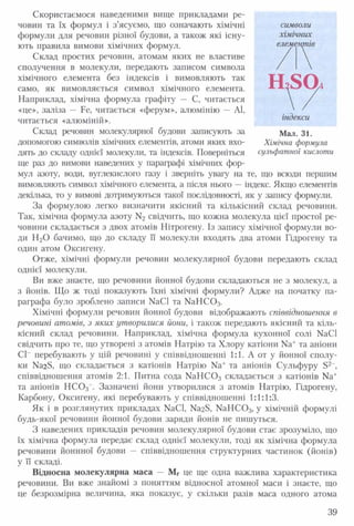 Скористаємося наведеними вище прикладами ре­
човин та їх формул і з’ясуємо, що означають хімічні
формули для речовин різної будови, а також які існу­
ють правила вимови хімічних формул.
Склад простих речовин, атомам яких не властиве
сполучення в молекули, передають записом символа
хімічного елемента без індексів і вимовляють так
само, як вимовляється символ хімічного елемента.
Наприклад, хімічна формула графіту — С, читається
«це», заліза — Ие, читається «ферум», алюмінію — АІ,
читається «алюміній».
Склад речовин молекулярної будови записують за
допомогою символів хімічних елементів, атоми яких вхо­
дять до складу однієї молекули, та індексів. Поверніться
ще раз до вимови наведених у параграфі хімічних фор­
мул азоту, води, вуглекислого газу і зверніть увагу на те, що всюди першим
вимовляють символ хімічного елемента, а після нього — індекс. Якщо елементів
декілька, то у вимові дотримуються такої послідовності, як у запису формули.
За формулою легко визначити якісний та кількісний склад речовини.
Так, хімічна формула азоту N2 свідчить, що кожна молекула цієї простої ре­
човини складається з двох атомів Нітрогену. Із запису хімічної формули во­
ди Н20 бачимо, що до складу її молекули входять два атоми Гідрогену та
один атом Оксигену.
Отже, хімічні формули речовин молекулярної будови передають склад
однієї молекули.
Ви вже знаєте, що речовини йонної будови складаються не з молекул, а
з йонів. Що ж тоді показують їхні хімічні формули? Адже на початку па­
раграфа було зроблено записи № С 1 та № Н С 0 3.
Хімічні формули речовин йонної будови відображають співвідношення в
речовині атомів, з яких утворилися йони, і також передають якісний та кіль­
кісний склад речовини. Наприклад, хімічна формула кухонної солі №С1
свідчить про те, що утворені з атомів Натрію та Хлору катіони № + та аніони
СІ” перебувають у цій речовині у співвідношенні 1:1. А от у йонної сполу­
ки N328, що складається з катіонів Натрію № + та аніонів Сульфуру Б2-,
співвідношення атомів 2:1. Питна сода № Н С 0 3 складається з катіонів № +
та аніонів Н С 0 3~. Зазначені йони утворилися з атомів Натрію, Гідрогену,
Карбону, Оксигену, які перебувають у співвідношенні 1:1:1:3.
Як і в розглянутих прикладах № СІ, № 28, № Н С 0 3, у хімічній формулі
будь-якої речовини йонної будови заряди йонів не пишуться.
З наведених прикладів речовин молекулярної будови стає зрозуміло, що
їх хімічна формула передає склад однієї молекули, тоді як хімічна формула
речовини йоннної будови — співвідношення структурних частинок (йонів)
у її складі.
Відносна молекулярна маса — Мг це ще одна важлива характеристика
речовини. Ви вже знайомі з поняттям відносної атомної маси і знаєте, що
це безрозмірна величина, яка показує, у скільки разів маса одного атома
символи
хімічних
елементів
індекси
Мал. 31.
Хімічна формула
сульфатної кислоти
39
 