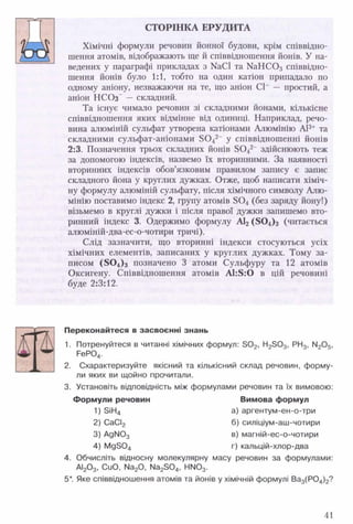 СТОРІНКА ЕРУДИТА
Хімічні формули речовин йонної будови, крім співвідно­
шення атомів, відображають ще й співвідношення йонів. У на­
ведених у параграфі прикладах з № СІ та № Н С 0 3 співвідно­
шення йонів було 1:1, тобто на один катіон припадало по
одному аніону, незважаючи на те, що аніон СІ~ — простий, а
аніон НСОз” — складний.
Та існує чимало речовин зі складними йонами, кількісне
співвідношення яких відмінне від одиниці. Наприклад, речо­
вина алюміній сульфат утворена катіонами Алюмінію АІ3+ та
складними сульфат-аніонами 8 0 42~ у співвідношенні йонів
2:3. Позначення трьох складних йонів 8 0 42_ здійснюють теж
за допомогою індексів, назвемо їх вторинними. За наявності
вторинних індексів обов’язковим правилом запису є запис
складного йона у круглих дужках. Отже, щоб написати хіміч­
ну формулу алюміній сульфату, після хімічного символу Алю­
мінію поставимо індекс 2, групу атомів Б0 4 (без заряду йону!)
візьмемо в круглі дужки і після правої дужки запишемо вто­
ринний індекс 3. Одержимо формулу АІ2 ( 8 0 4)3 (читається
алюміній-два-ес-о-чотири тричі).
Слід зазначити, що вторинні індекси стосуються усіх
хімічних елементів, записаних у круглих дужках. Тому за­
писом ( 8 0 4)з позначено 3 атоми Сульфуру та 12 атомів
Оксигену. Співвідношення атомів А І:5:0 в цій речовині
буде 2:3:12.
ш
Переконайтеся в засвоєнні знань
1. Потренуйтеся в читанні хімічних формул: 3 0 2, Н25 0 3, РН3, М20 5,
РеР04.
2. Схарактеризуйте якісний та кількісний склад речовин, форму­
ли яких ви щойно прочитали.
3. Установіть відповідність між формулами речовин та їх вимовою:
Формули речовин Вимова формул
1) 5іН4 а) аргентум-ен-о-три
2) СаСІ2 б) силіціум-аш-чотири
3) АдІЧ03 в) магній-ес-о-чотири
4) Мд304 г) кальцій-хлор-два
4. Обчисліть відносну молекулярну масу речовин за формулами:
АІ20 3, СиО, N 8 ^ , Ма230 4, НІЧ03.
5*. Яке співвідношення атомів та йонів у хімічній формулі Ва3(Р04)2?
41
 