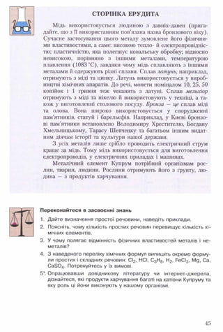 СТОРІНКА ЕРУДИТА
Мідь використовується людиною з давніх-давен (прига­
дайте, що з її використанням пов’язана назва бронзового віку).
Сучасне застосування цього металу зумовлене його фізични­
ми властивостями, а саме: високою тепло- й електропровідніс­
тю; пластичністю, яка полегшує ковальську обробку; відносно
невисокою, порівняно з іншими металами, температурою
плавлення (1083 °С), завдяки чому мідь сплавляють з іншими
металами й одержують різні сплави. Сплав латунь, наприклад,
отримують з міді та цинку. Латунь використовується у вироб­
ництві хімічних апаратів. До речі, монети номіналом 10, 25, 50
копійок і 1 гривня теж чеканять з латуні. Сплав мельхіор
отримують з міді та нікелю й використовують у техніці, а та­
кож у виготовленні столового посуду. Бронза — це сплав міді
та олова. Вона широко використовується у спорудженні
пам’ятників, статуй і барельєфів. Наприклад, у Києві бронзо­
ві пам’ятники встановлено Володимиру Хрестителю, Богдану
Хмельницькому, Тарасу Шевченку та багатьом іншим видат­
ним діячам історії та культури нашої держави.
З усіх металів лише срібло проводить електричний струм
краще за мідь. Тому мідь використовується для виготовлення
електропроводів, у електричних приладах і машинах.
Металічний елемент Купрум потрібний організмам рос­
лин, тварин, людини. Рослини отримують його з ґрунту, лю­
дина — з продуктів харчування.
Переконайтеся в засвоєнні знань
1. Дайте визначення простої речовини, наведіть приклади.
2. Поясніть, чому кількість простих речовин перевищує кількість хі­
мічних елементів.
3. У чому полягає відмінність фізичних властивостей металів і не­
металів?
4. З наведеного переліку хімічних формул випишіть окремо форму­
ли простих і складних речовин: СІ2, НСІ, С3Н8, Н2, РеСІ3, Мд, Са,
Са304. Потренуйтесь у їх вимові.
5*. Опрацювавши довідникову літературу чи інтернет-джерела,
дізнайтеся, які продукти харчування багаті на катіони Купруму та
яку роль ці йони виконують у нашому організмі.
45
 