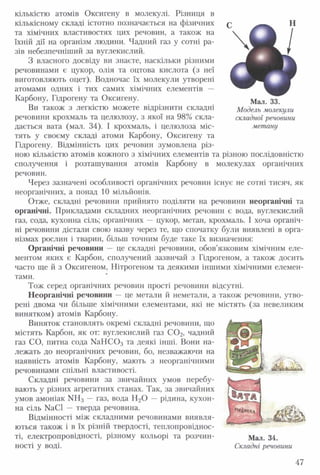 кількістю атомів Оксигену в молекулі. Різниця в
кількісному складі істотно позначається на фізичних
та хімічних властивостях цих речовин, а також на
їхній дії на організм людини. Чадний газ у сотні ра­
зів небезпечніший за вуглекислий.
З власного досвіду ви знаєте, наскільки різними
речовинами є цукор, олія та оцтова кислота (з неї
виготовляють оцет). Водночас їх молекули утворені
атомами одних і тих самих хімічних елементів —
Карбону, Гідрогену та Оксигену.
Ви також з легкістю можете відрізнити складні
речовини крохмаль та целюлозу, з якої на 98% скла­
дається вата (мал. 34). І крохмаль, і целюлоза міс­
тять у своєму складі атоми Карбону, Оксигену та
Гідрогену. Відмінність цих речовин зумовлена різ­
ною кількістю атомів кожного з хімічних елементів та різною послідовністю
сполучення і розташування атомів Карбону в молекулах органічних
речовин.
Через зазначені особливості органічних речовин існує не сотні тисяч, як
неорганічних, а понад 10 мільйонів.
Отже, складні речовини прийнято поділяти на речовини неорганічні та
органічні. Прикладами складних неорганічних речовин є вода, вуглекислий
газ, сода, кухонна сіль; органічних — цукор, метан, крохмаль. І хоча органіч­
ні речовини дістали свою назву через те, що спочатку були виявлені в орга­
нізмах рослин і тварин, більш точним буде таке їх визначення:
Органічні речовини — це складні речовини, обов’язковим хімічним еле­
ментом яких є Карбон, сполучений зазвичай з Гідрогеном, а також досить
часто ще й з Оксигеном, Нітрогеном та деякими іншими хімічними елемен­
тами.
Тож серед органічних речовин прості речовини відсутні.
Неорганічні речовини — це метали й неметали, а також речовини, утво­
рені двома чи більше хімічними елементами, які не містять (за невеликим
винятком) атомів Карбону.
Виняток становлять окремі складні речовини, що
містять Карбон, як от: вуглекислий газ С 0 2, чадний
газ СО, питна сода М аНС03 та деякі інші. Вони на­
лежать до неорганічних речовин, бо, незважаючи на
наявність атомів Карбону, мають з неорганічними
речовинами спільні властивості.
Складні речовини за звичайних умов перебу­
вають у різних агрегатних станах. Так, за звичайних
умов амоніак ИН3 — газ, вода Н20 — рідина, кухон­
на сіль № СІ — тверда речовина.
Відмінності між складними речовинами виявля­
ються також і в їх різній твердості, теплопровіднос­
ті, електропровідності, різному кольорі та розчин- Мал. 34.
ності у воді. Складні речовини
Мал. 33.
Модель молекули
складної речовини
метану
47
 