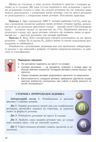 Щойно ви з’ясували, у чому полягає відмінність простих і складних ре­
човин за їх складом. Ще одна суттєва відмінність між складними і прости­
ми речовинами полягає в тому, що складні речовини під час хімічних явищ
можуть розкладатися з утворенням інших речовин, тоді як прості речовини
не розкладаються з утворенням нових речовин. Розглянемо приклади.
Приклад 1. При температурі 1000 °С кальцій карбонат С аС 03, який ра­
зом з незначною кількістю домішок інших речовин утворює крейду, розкла­
дається на дві речовини простішого складу — кальцій оксид СаО (поширена
назва — негашене вапно) та вуглекислий газ С 0 2. Порівняння якісного та
кількісного складу цих трьох речовин свідчить, що негашене вапно та вугле­
кислий газ — простіші речовини, ніж кальцій карбонат.
Приклад 2. Воду Н20 електричним струмом розкладають на дві прості
речовини — водень Н2 та кисень 0 2. Добуті водень та кисень подальшому роз­
кладанню не піддаються.
Ознайомтеся з речовинами, виданими вам для проведення лабораторно­
го досліду 1, що описаний у рубриці «Сторінка природодослідника», та здій­
сніть їх класифікацію.
ч
Підведемо підсумки
• Усі речовини поділяють на прості та складні.
• Складні речовини — це речовини, утворені з атомів двох чи
більше хімічних елементів. Складних речовин значно більше, ніж
простих.
• Серед складних речовин розрізняють органічні та неорганічні.
• Багатоманітність складних речовин зумовлена здатністю атомів
хімічних елементів сполучатись між собою в різній кількості та
різній послідовності
СТОРІНКА ПРИРО ДОДОСЛІДН ИКА
Лабораторний дослід 1. Ознайомлення із зразками
простих і складних речовин.
Д ія 1. Уважно розгляньте видані вам для ознайомлення
речовини, прочитайте надписи на етикетках, де зазначені
назви та формули речовин.
Д ія 2. Розподіліть речовини на прості й складні.
Д ія 3. Знайдіть серед виданих речовин такі, до складу
яких входить один і той же хімічний елемент.
Д ія 4. Серед складних речовин укажіть органічні та не­
органічні.
48
 