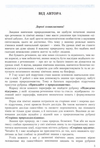 ВІД АВТОРА
Дорогі семикласники!
Завдяки вивченню природознавства, ви здобули початкові знання
про речовини та хімічні явищ а і вже маєте уявлення про існування «хі­
мічної азбуки». Але щоб зрости високоосвіченою особистістю з науковим
світоглядом, цього не достатньо. Ось чому у вашому розкладі занять
з’явився новий навчальний предмет — хімія. На уроках хімії ви станете
вивчати цю дуже цікаву й важливу природничу науку, без надбань якої
сьогодні неможливо уявити життя та побут людини.
Які бувають речовини, що між ними спільного та відмінного, чим во­
ни корисні, а чим небезпечні, якими можуть бути наслідки недбалого по­
водження з речовинами — про все це та багато іншого ви дізнаєтеся на
уроках хімії. А відтак, завдяки хімічним знанням, навчитеся безпечно по­
водитися з речовинами, з користю для себе використовувати їх та не до­
пускати негативного впливу хімічних явищ на біосферу.
У 7-му класі цей підручник стане вашою основною навчальною кни­
гою з хімії. У роботі з ним вам допоможуть знання про природу, набуті
на уроках природознавства. Тому в багатьох параграфах підручника
присутня рубрика «Пригадайте з природознавства».
Відразу після кожного параграфа ви знайдете рубрику «Підведемо
підсумки», у якій кількома реченнями чітко та стисло відображено го­
ловний зміст параграфа, наведено визначення понять і формулювання
законів.
Перш ніж хімічні знання потрапили на сторінки книг і зокрема цьо­
го підручника, учені провели безліч дослідів. Ви також матимете змогу
проводити досліди самостійно та зможете переконатися, що пізнавати
хімію не тільки дуже цікаво, а й посильно для кожного. Вказівки до ви­
конання дослідів шукайте у відомій вам з природознавства рубриці
«Сторінка природодослідника».
Знання про природу, як і сама природа, безмежні. Тож аби ви мали
змогу глибше проникнути у світ хімічних явищ та по-справжньому захо­
питися вивченням хімії, підручник містить рубрику «Сторінка ерудита».
Читайте її, і вже незабаром ви приєднаєтесь до тих, кого вважають еру­
дитами за їхні глибокі та різнобічні знання з предмета.
Успіх кожного з вас у засвоєнні хімічних знань значною мірою
залежатиме від самостійного виконання завдань та вправ рубрики
5
 