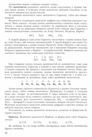 Латинською мовою «valentia» означає «сила».
Під валентністю розуміють здатність атома сполучатися з певним чис­
лом інших атомів. А оскільки атоми неподільні хімічним способом, то ва­
лентність виражається цілим числом.
За одиницю валентності взято валентність Гідрогену, тобто він однова­
лентний.
Валентність позначають римською цифрою над символом хімічного еле­
мента. Вона показує, скільки атомів одновалентного елемента може сполу­
читися з одним атомом даного елемента чи заміщувати його в сполуках.
Розглянемо це на прикладах бінарних сполук («бі» означає два) Гідрогену з
такими неметалічними елементами, як Хлор, Оксиген, Нітроген, Карбон:
HC1, Н20 , NH3, СН4.
У першій формулі один атом Гідрогену сполучився з одним атомом Хло­
ру, отже Хлор у цій сполуці одновалентний. У другій формулі два атоми Гід­
рогену сполучаються з одним атомом Оксигену. Отже, Оксиген у цій сполу­
ці двовалентний. Аналогічно визначаємо, що в наведених бінарних сполуках
Нітроген тривалентний, а Карбон — чотиривалентний. Знайдені значення ва­
лентності запишемо над символами хімічних елементів:
I I І II IIIІ IVІ
HC1, Н20 , NH3, СЩ .
При утворенні сполук вільних валентностей не залишається, тому сума
одиниць валентності Гідрогену в кожній із цих сполук дорівнює валентнос­
ті іншого елемента. Це правило є загальним для бінарних сполук. Отже, зна­
ючи валентність одного елемента, можна визначати валентність другого.
І тут у нагоді стануть відомості про те, що, окрім Гідрогену, є й інші еле­
менти з незмінною за звичайних умов, тобто постійною валентністю:
I I I I II II II II II III
Н, Na, К, Ag, Mg, Са, Ва, Zn, О, At.
Атоми інших хімічних елементів (їх більшість) у різних сполуках прояв­
ляють різну, тобто змінну валентність. Наприклад, Сульфур у сполуках
буває дво-, чотири- та шестивалентний. У таких випадках усно та на пись­
мі у назві сполуки після символу елемента, що має змінну валентність, вка­
зують величину його валентності, наприклад, S 0 3 — сульфур(УІ) оксид,
Р2О5 — фосфор(У) оксид (оксидами називають бінарні сполуки Оксигену).
Величину валентності записують римськими цифрами в круглих дужках, не
роблячи відступу після символа.
Розглянемо, як можна визначити валентність елемента за формулою бі­
нарної сполуки.
Приклад. Визначити валентність Карбону за формулами таких бінарних
сполук:
а) СО, б) С 0 2, в) АЦС3 г) СН4.
Це завдання, як і всі йому подібні, виконується, якщо відома валентність
другого елемента.
50
 