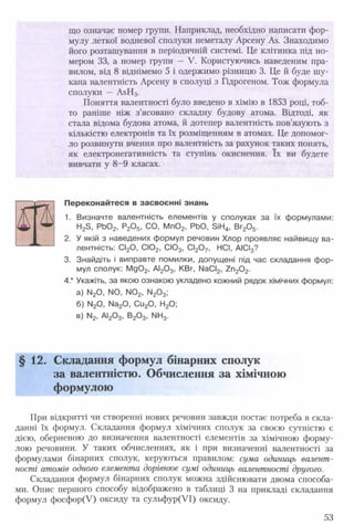 що означає номер групи. Наприклад, необхідно написати фор­
мулу леткої водневої сполуки неметалу Арсену Ав. Знаходимо
його розташування в періодичній системі. Це клітинка під но­
мером 33, а номер групи — V. Користуючись наведеним пра­
вилом, від 8 віднімемо 5 і одержимо різницю 3. Це й буде шу­
кана валентність Арсену в сполуці з Гідрогеном. Тож формула
сполуки — АвНз.
Поняття валентності було введено в хімію в 1853 році, тоб­
то раніше ніж з’ясовано складну будову атома. Відтоді, як
стала відома будова атома, й дотепер валентність пов’язують з
кількістю електронів та їх розміщенням в атомах. Це допомог­
ло розвинути вчення про валентність за рахунок таких понять,
як електронегативність та ступінь окиснення. їх ви будете
вивчати у 8 -9 класах.
Переконайтеся в засвоєнні знань
1. Визначте валентність елементів у сполуках за їх формулами:
2. У якій з наведених формул речовин Хлор проявляє найвищу ва­
лентність: СІ20, СІ02, СЮ3, СІ20 7, НСІ, АІСІ3?
3. Знайдіть і виправте помилки, допущені під час складання фор­
мул сполук: Mg02, АІ20 3, KBr, NaCI2, Zn20 2.
4* Укажіть, за якою ознакою укладено кожний рядок хімічних формул:
а) N20, NO, N02, N20 3;
б) N20, Na20, Cu20, H20;
в) N2, Al20 3, B20 3, NH3.
§ 12. Складання формул бінарних сполук
за валентністю. Обчислення за хімічною
формулою
При відкритті чи створенні нових речовин завжди постає потреба в скла­
данні їх формул. Складання формул хімічних сполук за своєю сутністю є
дією, оберненою до визначення валентності елементів за хімічною форму­
лою речовини. У таких обчисленнях, як і при визначенні валентності за
формулами бінарних сполук, керуються правилом: сума одиниць валент­
ності атомів одного елемента дорівнює сумі одиниць валентності другого.
Складання формул бінарних сполук можна здійснювати двома способа­
ми. Опис першого способу відображено в таблиці 3 на прикладі складання
формул фосфор(У) оксиду та сульфур(УІ) оксиду.
53
 