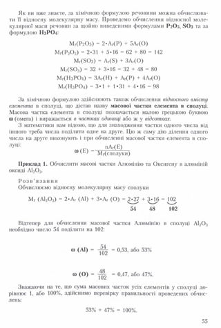 Як ви вже знаєте, за хімічною формулою речовини можна обчислюва­
ти її відносну молекулярну масу. Проведемо обчислення відносної моле­
кулярної маси речовин за щойно виведеними формулами Р 2О5, 8 0 з та за
формулою Н3РО4:
Мг(Р 20 5) = 2-Аг(Р) + 5АГ(0 )
Мг(Р20 5) = 2-31 + 5-16 = 62 + 80 = 142
МКБОз) = Аг(5) + ЗАг(О)
М г(503) = 32 + 3-16 = 32 + 48 = 80
Мг(Н зР 0 4) = ЗАг(Н) + АГ(Р) + 4АГ(0 )
Мг(Н зР 0 4) = 3*1 + 1*31 + 4*16 = 98
За хімічною формулою здійснюють також обчислення відносного вмісту
елемента в сполуці, що дістав назву масової частки елемента в сполуці.
Масова частка елемента в сполуці позначається малою грецькою буквою
0) (омега) і виражається в частках одиниці або ж у відсотках.
З математики вам відомо, що для знаходження частки одного числа від
іншого треба числа поділити одне на друге. Цю ж саму дію ділення одного
числа на друге виконують і при обчисленні масової частки елемента в спо-
Луці: пАг(Е)
^ ' Мг(сполуки)
Приклад 1. Обчислити масові частки Алюмінію та Оксигену в алюміній
оксиді А120 3.
Р о з в ’я з а н н я
Обчислюємо відносну молекулярну масу сполуки
Мг (А120 3) = 2*Аг (АІ) + З*Аг (О) = 2-27 + 3-16 - 102
54 48 102
Відтепер для обчислення масової частки Алюмінію в сполуці А120 3
необхідно число 54 поділити на 102:
со (А1) - - 0,53, або 53%
“ ( 0 ) = І02 = ° ’47’ аб° 47%’
Зважаючи на те, що сума масових часток усіх елементів у сполуці до­
рівнює 1, або 100%, здійснимо перевірку правильності проведених обчис­
лень:
55
 