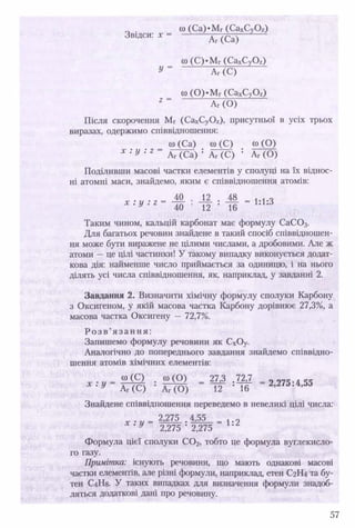 Звідси: х =
оо (Са)*Мг (СахСуОг)
Аг (Са)
со (С)*МГ(СахСу0 2)
У = аГ(С)
со ( 0 ) ‘МГ(СахСуОг)
аГ(0)
Після скорочення Мг (СахСуОг), присутньої в усіх трьох
виразах, одержимо співвідношення:
о) (Са) со (С) со (О)
х : У : 2 Аг (Са) : Аг (С) : Аг (О)
Поділивши масові частки елементів у сполуці на їх віднос­
ні атомні маси, знайдемо, яким є співвідношення атомів:
м • Ж . М - 1-1-3х . у . г 4 0 • 12 • іб 1Л*Л
Таким чином, кальцій карбонат має формулу СаС 03.
Для багатьох речовин знайдене в такий спосіб співвідношен­
ня може бути виражене не цілими числами, а дробовими. Але ж
атоми —це цілі частинки! У такому випадку виконується додат­
кова дія: найменше число приймається за одиницю, і на нього
ділять усі числа співвідношення, як, наприклад, у завданні 2 .
Завдання 2. Визначити хімічну формулу сполуки Карбону
з Оксигеном, у якій масова частка Карбону дорівнює 27,3%, а
масова частка Оксигену — 72,7%.
Р о з в ’я з а н н я :
Запишемо формулу речовини як СхОу.
Аналогічно до попереднього завдання знайдемо співвідно­
шення атомів хімічних елементів:
х . у = ю (Є) . ю (О) = 27,3 . 7^7 = 2 2 7 5 •4 5 5
Х ' У АГ(С) * Аг (О) 12 ' 1 6
Знайдене співвідношення переведемо в невеликі цілі числа:
у 2,275 - 2,275
Формула цієї сполуки С 0 2, тобто це формула вуглекисло­
го газу.
Примітка: існують речовини, що мають однакові масові
частки елементів, але різні формули, наприклад, етен С2Н4 та бу-
тен С4Н8. У таких випадках для визначення формули знадоб­
ляться додаткові дані про речовину.
57
 