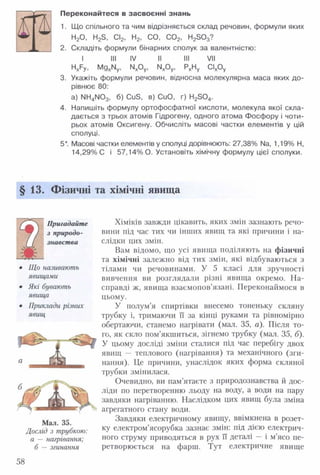 Переконайтеся в засвоєнні знань
1. Що спільного та чим відрізняється склад речовин, формули яких
Н20, H2S, СІ2, Н2, СО, С 02, H2S03?
2. Складіть формули бінарних сполук за валентністю:
I III IV II III V II
H xF y, MgxNy, NxOy, NxOy, PxHy C lxO y
3. Укажіть формули речовин, відносна молекулярна маса яких до­
рівнює 80:
a) NH4 N 03, б) CuS, в) CuO, г) H2S 04.
4. Напишіть формулу ортофосфатної кислоти, молекула якої скла­
дається з трьох атомів Гідрогену, одного атома Фосфору і чоти­
рьох атомів Оксигену. Обчисліть масові частки елементів у цій
сполуці.
5*. Масові частки елементів у сполуці дорівнюють: 27,38% Na, 1,19% Н,
14,29% С і 57,14% О. Установіть хімічну формулу цієї сполуки.
§13. Фізичні та хімічні явища
Хіміків завжди цікавить, яких змін зазнають речо­
вини під час тих чи інших явищ та які причини і на­
слідки цих змін.
Вам відомо, що усі явища поділяють на фізичні
та хімічні залежно від тих змін, які відбуваються з
тілами чи речовинами. У 5 класі для зручності
вивчення ви розглядали різні явища окремо. На­
справді ж, явища взаємопов’язані. Переконаймося в
цьому.
У полум’я спиртівки внесемо тоненьку скляну
трубку і, тримаючи її за кінці руками та рівномірно
обертаючи, станемо нагрівати (мал. 35, а). Після то­
го, як скло пом’якшиться, зігнемо трубку (мал. 35, б).
У цьому досліді зміни сталися під час перебігу двох
явищ — теплового (нагрівання) та механічного (зги­
нання). Це причини, унаслідок яких форма скляної
трубки змінилася.
Очевидно, ви пам’ятаєте з природознавства й дос­
ліди по перетворенню льоду на воду, а води на пару
завдяки нагріванню. Наслідком цих явищ була зміна
агрегатного стану води.
Завдяки електричному явищу, ввімкнена в розет­
ку електром’ясорубка зазнає змін: під дією електрич­
ного струму приводяться в рух її деталі — і м’ясо пе­
ретворюється на фарш. Тут електричне явище
Пригадайте
з природо­
знавства
Що називають
явищами
Які бувають
явища
Приклади різних
явищ
1 ^531
шЮ
Мал. 35.
Дослід з трубкою:
а —нагрівання;
б — згинання
58
 