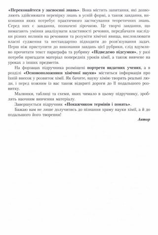 «Переконайтеся у засвоєнні знань»-. Вона містить запитання, які дозво­
ляють здійснювати перевірку знань в усній формі, а також завдання, ви­
конання яких потребує практичного застосування теоретичних знань.
Серед них є завдання, позначені зірочкою. Це творчі завдання, що
вимагають уміння аналізувати властивості речовин, передбачати наслід­
ки різних впливів на речовини та розуміти хімічні явища, висловлювати
власні судження та нестандартно підходити до розв’язування задач.
Перш ніж приступити до виконання завдань цієї рубрики, слід вдумли­
во прочитати текст параграфа та рубрику «Підведемо підсумки», у разі
потреби пригадати матеріал попередніх уроків хімії, а також вивчене на
уроках з інших предметів.
На форзацах підручника розміщені портрети видатних учених, а в
розділі «Основоположники хімічної науки» міститься інформація про
їхній внесок у розвиток хімії. Як бачите, науку хімію творять реальні лю­
ди, і перед кожним із вас також відкриті дороги до її подальшого роз­
витку.
Малюнки, таблиці та схеми, яких чимало в цьому підручнику, зроб­
лять наочним вивчення матеріалу.
Завершується підручник «Покажчиком термінів і понять».
Бажаю вам не лише долучитись до пізнання храму науки хімії, а й до
подальшого його творення!
Автор
 