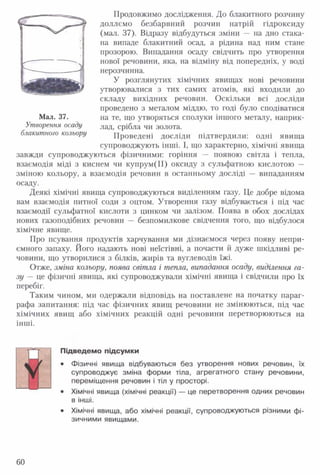 Продовжимо дослідження. До блакитного розчину
доллємо безбарвний розчин натрій гідроксиду
(мал. 37). Відразу відбудуться зміни — на дно стака­
на випаде блакитний осад, а рідина над ним стане
прозорою. Випадання осаду свідчить про утворення
нової речовини, яка, на відміну від попередніх, у воді
нерозчинна.
У розглянутих хімічних явищах нові речовини
утворювалися з тих самих атомів, які входили до
складу вихідних речовин. Оскільки всі досліди
проведено з металом міддю, то годі було сподіватися
Мал. 37. на те, що утворяться сполуки іншого металу, наприк-
Утворення осаду лаДі срібла чи золота.
блакитного кольору Проведені досліди підтвердили: одні явища
супроводжують інші. І, що характерно, хімічні явища
завжди супроводжуються фізичними: горіння — появою світла і тепла,
взаємодія міді з киснем чи купрум(ІІ) оксиду з сульфатною кислотою —
зміною кольору, а взаємодія речовин в останньому досліді — випаданням
осаду.
Деякі хімічні явища супроводжуються виділенням газу. Це добре відома
вам взаємодія питної соди з оцтом. Утворення газу відбувається і під час
взаємодії сульфатної кислоти з цинком чи залізом. Поява в обох дослідах
нових газоподібних речовин — безпомилкове свідчення того, що відбулося
хімічне явище.
Про псування продуктів харчування ми дізнаємося через появу непри­
ємного запаху. Його надають нові неїстівні, а почасти й дуже шкідливі ре­
човини, що утворилися з білків, жирів та вуглеводів їжі.
Отже, зміна кольору, поява світла і тепла, випадання осаду, виділення га­
зу — це фізичні явища, які супроводжували хімічні явища і свідчили про їх
перебіг.
Таким чином, ми одержали відповідь на поставлене на початку параг­
рафа запитання: під час фізичних явищ речовини не змінюються, під час
хімічних явищ або хімічних реакцій одні речовини перетворюються на
інші.
Підведемо підсумки
• Фізичні явища відбуваються без утворення нових речовин, їх
супроводжує зміна форми тіла, агрегатного стану речовини,
переміщення речовин і тіл у просторі.
• Хімічні явища (хімічні реакції) — це перетворення одних речовин
в інші.
• Хімічні явища, або хімічні реакції, супроводжуються різними фі­
зичними явищами.
60
 