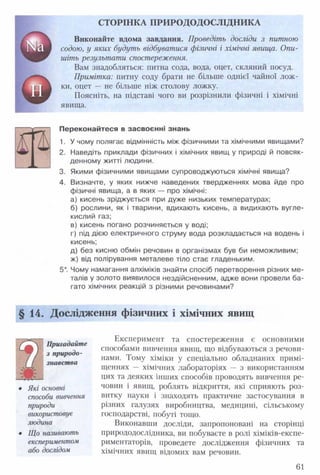 СТОРІНКА П РИ РО ДОД ОСЛІДН ИКА
Виконайте вдома завдання. Проведіть досліди з питною
содою, у яких будуть відбуватися фізичні і хімічні явища. Опи­
шіть результати спостереження.
Вам знадобляться: питна сода, вода, оцет, скляний посуд.
Примітка: питну соду брати не більше однієї чайної лож­
ки, оцет — не більше ніж столову ложку.
Поясніть, на підставі чого ви розрізнили фізичні і хімічні
явища.
Переконайтеся в засвоєнні знань
1. У чому полягає відмінність між фізичними та хімічними явищами?
2. Наведіть приклади фізичних і хімічних явищ у природі й повсяк­
денному житті людини.
3. Якими фізичними явищами супроводжуються хімічні явища?
4. Визначте, у яких нижче наведених твердженнях мова йде про
фізичні явища, а в яких — про хімічні:
а) кисень зріджується при дуже низьких температурах;
б) рослини, як і тварини, вдихають кисень, а видихають вугле­
кислий газ;
в) кисень погано розчиняється у воді;
г) під дією електричного струму вода розкладається на водень і
кисень;
д) без кисню обмін речовин в організмах був би неможливим;
ж) від полірування металеве тіло стає гладеньким.
5*. Чому намагання алхіміків знайти спосіб перетворення різних ме­
талів у золото виявилося нездійсненним, адже вони провели ба­
гато хімічних реакцій з різними речовинами?
§14. Дослідження фізичних і хімічних явищ
Експеримент та спостереження є основними
способами вивчення явищ, що відбуваються з речови­
нами. Тому хіміки у спеціально обладнаних примі­
щеннях — хімічних лабораторіях — з використанням
цих та деяких інших способів проводять вивчення ре­
човин і явищ, роблять відкриття, які сприяють роз­
витку науки і знаходять практичне застосування в
різних галузях виробництва, медицині, сільському
господарстві, побуті тощо.
Виконавши досліди, запропоновані на сторінці
природодослідника, ви побуваєте в ролі хіміків-експе-
риментаторів, проведете дослідження фізичних та
хімічних явищ відомих вам речовин.
Пригадайте
з природо­
знавства
• Які основні
способи вивчення
природи
використовує
людина
• Що називають
експериментом
або дослідом
61
 