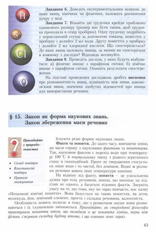 Завдання 6. Доведіть експериментальним шляхом, до
яких явищ, хімічних чи фізичних, належить розчинення
цукру у воді.
Завдання 7. Візьміть дві грудочки крейди приблизно
однакового розміру (розмір має бути таким, щоб грудоч­
ка проходила в отвір пробірки). Одну грудочку подрібніть
у порцеляновій ступці за допомогою товкача, помістіть у
пробірку і долийте 2 мл води. Другу помістіть у пробірку
і долийте 2 мл хлоридної кислоти. Що спостерігається?
До яких явищ належать явища, за якими ви спостерігали
в кожному з дослідів? Відповідь мотивуйте.
Завдання 8. Проведіть досліди, у яких будуть відбува­
тися: а) фізичне явище з парафіном свічки; б) хімічне
явище з парафіном свічки. Опишіть результати спостере­
ження.
На підставі проведених досліджень зробіть висновки
про різноманітність явищ, відмінність між ними, взаємо­
зв’язок явищ, значення здобутих відомостей про явища
для використання речовин.
§ 15. Закон як форма наукових знань.
Закон збереження маси речовин
Існують різні форми наукових знань.
Факти та поняття. До цього часу, вивчаючи хімію,
ви мали справу з науковими фактами та поняттями.
Так, науковим фактом є перехід води при температу­
рі 100 °С й нормальному тиску з рідкого агрегатного
стану в газоподібний. Проте це твердження стосуєть­
ся лише води і то чистої, без домішок. Водні ж розчи­
ни речовин мають інші температури кипіння.
На відміну від факту, поняття — це узагальнена
думка про тіла, речовини, явища, що виникає на під­
ставі не одного, а багатьох відомих фактів. Зверніть
увагу на те, що тема, яку ви зараз вивчаєте, має назву
«Початкові хімічні поняття». Вона базується на таких поняттях, як атом,
молекула, йон, хімічний елемент, проста і складна речовина, валентність.
Особливість понять полягає в тому, що з розвитком науки вони розви­
ваються і їх тлумачення змінюються. Пригадайте, як стародавні філософи
трактували поняття атом, що вкладали в це поняття хіміки, перш ніж
фізики з ’ясували складну будову атома, і що означає воно зараз.
^
Пригадайте
з природо­
знавства
• Склад повітря
• Властивості
повітря
• Правила
зважування
63
 