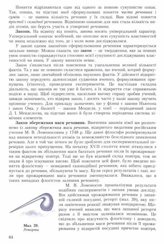 Поняття відрізняються одне від одного за певною сукупністю ознак.
Так, ознака, на підставі якої сформульовані поняття чиста речовина і
суміш — це наявна кількість речовин у їх складі. Вам відомі поняття
простої і складної речовини. Відмінною ознакою для них стала кількість ви­
дів атомів, що беруть участь в утворенні речовини.
Закони. На відміну від понять, закони носять універсальний характер.
Універсальний означає всебічний, що охоплює всю сукупність властивостей
чи явищ незалежно від того, де і коли вони досліджувалися.
У законі одним лаконічно сформульованим реченням характеризується
загальне явище. Можна сказати, що закон — це твердження, яке за певних
умов повністю справджується стосовно всієї сукупності досліджуваних влас­
тивостей чи явищ. У закону винятків немає.
Закон з’являється після пояснення та узагальнення великої кількості
фактів. Та у вас не повинно скластися враження, що вчений, котрий форму­
лює закон, лише звичайний обліковць наукових фактів. У дійсності відкрит­
тю закону передують далекоглядні судження вченого, формулювання при­
пущень (гіпотез), проведення експериментів. Це настільки складна
діяльність, що законів не так уже й багато, а їх відкриття стає справжньою
подією в науці. Щоб підкреслити, наскільки вагому справу зробив учений,
завжди зазначають, хто відкрив закон, і досить часто у назві закону звучить
прізвище ученого. Для прикладу зазначимо, що у фізиці є закони Ньютона
і закон Ома, у біології — закони Менделя, у хімії — періодичний закон
Д. І. Менделєєва, на підставі якого й була створена періодична система хі­
мічних елементів.
Закон збереження маси речовини. Вивчення законів хімії ми розпоч­
немо із закону збереження маси речовин, відкритого видатним російським
ученим М. В. Ломоносовим у 1748 р. Ще давні філософи розмірковували
над явищем неподільності атомів та неможливістю безслідного зникнення
речовин. Але в той час нічого не було зроблено для експериментальної пе­
ревірки цього припущення. На початку XVII століття вчені зіткнулися з
таким фактом як збільшення маси багатьох речовин після їх прожарюван­
ня на відкритому повітрі. Тоді ще не був відомий склад повітря, тож не
знали й про існування кисню. Щоб пояснити цей факт, було введено по­
няття флогістону — невидимої газоподібної речовини, яка нібито приєд­
нується до речовин, збільшуючи їх масу. Були серед результатів і такі, ко­
ли при прожарюванні маса речовини зменшувалася. Вважалося, що в
таких випадках флогістон залишив речовину.
М. В. Ломоносов проаналізував результати
подібних експериментів і змінив умови досліду.
Він здійснював прожарювання речовин у запая­
ній скляній посудині, реторті (мал. 39), яку піс­
ля закінчення реакції зважував невідкритою. Що­
разу вчений виявляв, що маса запаяної реторти
разом з її вмістом залишалася незмінною. Це
свідчило про відсутність флогістону і доводило,
що до збільшення маси речовини після її прожа-
Реторта рювання у відкритій посудині причетне повітря,
64
 