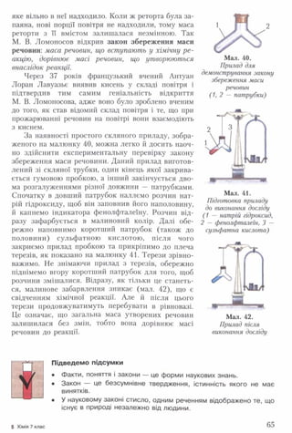 яке вільно в неї надходило. Коли ж реторта була за­
паяна, нові порції повітря не надходили, тому маса
реторти з її вмістом залишалася незмінною. Так
М. В. Ломоносов відкрив закон збереження маси
речовин: маса речовин, що вступають у хімічну р е ­
акцію, дорівнює масі речовин, що утворюються
внаслідок реакції.
Через 37 років французький вчений Антуан
Лоран Лавуазьє виявив кисень у складі повітря і
підтвердив тим самим геніальність відкриття
М. В. Ломоносова, адже воно було зроблено вченим
до того, як став відомий склад повітря і те, що при
прожарюванні речовин на повітрі вони взаємодіють
з киснем.
За наявності простого скляного приладу, зобра­
женого на малюнку 40, можна легко й досить наоч­
но здійснити експериментальну перевірку закону
збереження маси речовини. Даний прилад виготов­
лений зі скляної трубки, один кінець якої закрива­
ється гумовою пробкою, а інший закінчується дво­
ма розгалуженнями різної довжини — патрубками.
Спочатку в довший патрубок наллємо розчин нат­
рій гідроксиду, щоб він заповнив його наполовину,
й капнемо індикатора фенолфталеїну. Розчин від­
разу зафарбується в малиновий колір. Далі обе­
режно наповнимо коротший патрубок (також до
половини) сульфатною кислотою, після чого
закриємо прилад пробкою та прикріпимо до плеча
терезів, як показано на малюнку 41. Терези зрівно­
важимо. Не знімаючи прилад з терезів, обережно
піднімемо вгору коротший патрубок для того, щоб
розчини змішалися. Відразу, як тільки це станеть­
ся, малинове забарвлення зникає (мал. 42), що є
свідченням хімічної реакції. Але й після цього
терези продовжуватимуть перебувати в рівновазі.
Це означає, що загальна маса утворених речовин
залишилася без змін, тобто вона дорівнює масі
речовин до реакції.
А'Мал. 40.
Прилад для
демонстрування закону
збереження маси
речовин
( 1, 2 — патрубки)
Мал. 41.
Підготовка приладу
до виконання досліду
(1 — натрій гідроксид,
2 — фенолфталеїн, 3 —
сульфатна кислота)
Т т гл
чІ
[ Ы
Мал. 42.
Прилад після
виконання досліду
Я
Підведемо підсумки
• Факти, поняття і закони — це форми наукових знань.
• Закон — це безсумнівне твердження, істинність якого не має
винятків.
• У науковому законі стисло, одним реченням відображено те, що
існує в природі незалежно від людини.
5 Хімія 7 клас 65
 