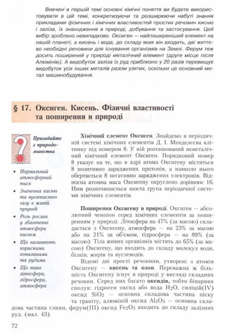 Вивчені в першій темі основні хімічні поняття ви будете викорис­
товувати в цій темі, конкретизуючи та розширюючи набуті знання
прикладами фізичних і хімічних властивостей простих речовин кисню
і заліза, їх знаходження в природі, добування та застосування. Цей
вибір зроблено невипадково. Оксиген — найпоширеніший елемент на
нашій планеті, а кисень і вода, до складу яких він входить, дві життє­
во необхідні речовини для існування організмів на Землі. Ферум теж
досить поширений у природі металічний елемент (друге місце після
Алюмінію). А видобуток заліза із руд приблизно у 20 разів перевищує
видобуток усіх інших металів разом узятих, оскільки це основний ме­
тал машинобудування.
§ 17. Оксиген. Кисень. Фізичні властивості
та поширення в природі
Пригадайте
з природо­
знавства
• Нормальний
атмосферний
тиск
• Значення кисню
та вуглекислого
газу в живій
природі
• Роль рослин
у збагаченні
атмосфери
киснем
• Що називають
корисними
копалинами
та рудами
• Що таке
літосфера,
гідросфера,
атмосфера
дова частина глини,
руд. (мал. 43).
Хімічний елемент Оксиген. Знайдемо в періодич­
ній системі хімічних елементів Д. І. Менделєєва клі­
тинку під номером 8 . У ній розташований неметаліч-
ний хімічний елемент Оксиген. Порядковий номер
8 указує на те, що в ядрі атома Оксигену міститься
8 позитивно заряджених протонів, а навколо нього
обертається 8 негативно заряджених електронів. Від­
носна атомна маса Оксигену округлено дорівнює 16.
Ним розпочинається шоста група періодичної систе­
ми хімічних елементів.
Поширення Оксигену в природі. Оксиген —абсо­
лютний чемпіон серед хімічних елементів за поши­
ренням у природі. Літосфера на 47% (за масою) скла­
дається з Оксигену, атмосфера — на 23% за масою
або на 21% за об’ємом, гідросфера — на 89% (за
масою). Тіла живих організмів містять до 65% (за ма­
сою) Оксигену, що входить до складу молекул води,
білків, жирів та вуглеводів.
Відомі дві прості речовини, утворені з атомів
Оксигену — кисень та озон. Переважна ж біль­
шість Оксигену існує в природі у вигляді складних
речовин. Серед них багато оксидів, тобто бінарних
сполук: гідроген оксид або вода ШО, силіцій(ІУ)
оксид Бі0 2 — основна складова частина піску
та граніту, алюміній оксид АІ2О3 — основна скла-
ферум(ІІІ) оксид РегОз входить до складу залізних
72
 