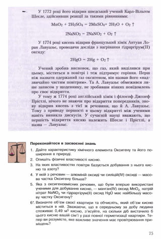 У 1772 році його відкрив шведський учений Карл-Вільгем
Шеєле, здійснивши реакції за такими рівняннями:
М п02 + 2Н25 0 4 = 2М п504+ 2Н20 + 02 ?
2КаЫОз - 2КаШ2+ 02Т
У 1774 році кисень відкрив французький хімік Антуан Ло­
ран Лавуазье, проводячи досліди з нагрівання гідраргірум(И)
оксиду:
2 1 ^0 = 2 1^ + Ог Т
Учений зробив висновок, що газ, який виділявся при
цьому, міститься в повітрі і теж підтримує горіння. Перш
ніж назвати одержаний газ оксигеном, він назвав його «над­
звичайно чистим повітрям». Та А. Лавуазье обмежився ли­
ше записом у щоденнику, не зробивши ніяких повідомлень
про своє відкриття.
У тому ж 1774 році англійський хімік і філософ Джозеф
Прістлі, нічого не знаючи про відкриття попередників, зно­
ву відкрив кисень з тієї ж речовини, що й А. Лавуазье.
Тому з приводу першості в цьому відкритті між ученими
навіть виникла дискусія. У сучасній науці вважають, що
першість відкриття кисню належить Шеєле і Прістлі, а
назва — Лавуазье.
Переконайтеся в засвоєнні знань
1. Дайте характеристику хімічного елемента Оксигену та його по­
ширення в природі.
2. Опишіть фізичні властивості кисню.
3. На яких властивостях повітря базується добування з нього кис­
ню та азоту?
4. У якій з речовин — алюміній оксиді чи силіцій(ІУ) оксиді — масо­
ва частка Оксигену більша?
5. Яка з оксигеновмісних речовин, що були вперше використані
ученими для добування кисню, — манган(ІУ) оксид М п02 натрій
нітрат № N0 3 чи гідраргірум(ІІ) оксид НдО має найбільшу масо­
ву частку Оксигену?
6 *. Визначте об’єм своєї квартири та обчисліть, який об’єм кисню
міститься в ній. Зважаючи, що в середньому за добу людина
споживає 0,49 м3 кисню, з ’ясуйте, на скільки діб вистачило б
цього кисню вашій сім’ї у разі повної герметизації квартири. Те­
пер ви розумієте, яке важливе значення має провітрювання при­
міщень?
75
 