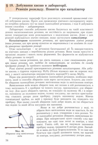 §18. Добування кисню в лабораторії.
Реакція розкладу. Поняття про каталізатор
У попередньому параграфі було розглянуто основний промисловий спо­
сіб добування кисню. Проте для проведення хімічного експерименту нерід­
ко потрібно небагато тієї чи іншої газоподібної речовини, і тоді ЇЇ добувають
іншим способом —лабораторним.
Лабораторні способи добування кисню базуються на такій властивості
деяких оксигеновмісних речовин, як нестійкість до нагрівання: при підви­
щенні температури вони розкладаються з виділенням кисню. Деякі з цих
реакцій відбуваються значно швидше, якщо застосувати каталізатор.
Каталізаторами називають речовини, які прискорюють хімічні реакції
інших речовин, але при цьому кількісно не втрачаються і не входять до скла­
ду утворених продуктів реакції.
Отже каталізатори — це речовини багаторазової дії. їх використовують
на хімічних заводах з виробництва різних речовин. Вони також присутні в
організмі людини і мають назву ферментів. Без ферментів не відбувається
обмін речовин та енергії.
Існують також речовини, що діють навпаки, а саме сповільнюють реак­
цію інших речовин, але, подібно до каталізаторів, не входять до складу
продуктів реакції. їх прийнято називати інгібіторами.
Різні хімічні реакції прискорюються різними каталізаторами. Аби добу­
ти кисень з гідроген пероксиду Н2О2 (більш відомого вам як перекис вод­
ню), у якості каталізатора використовують манган(ІУ) оксид М п02.
Перш ніж розпочинати добування газоподібної речовини, необхідно вирі­
шити, який із способів збирання газів варто застосувати. Існують два спосо­
би збирання газоподібних речовин: витісненням води та витісненням повітря.
Витісненням води можна збирати гази, які погано в ній розчиняються, а
тому витісняють її з пробірки чи іншого посуду, призначеного для збиран­
ня газу. Для цього збирають прилад, як показано на малюнку 46, і в широ­
ку, наповнену до половини водою, скляну посудину, що зветься кристаліза­
тор, ставлять догори дном пробірку, ущерть наповнену водою. Кінець
газовідвідної трубки, по якій з приладу буде виходити газ, підводять під
пробірку. При цьому способі збирання газів добре видно, як газ збирається
над водою та який об’єм посудини він наповнив.
Якщо ж газ добре розчиняється у воді, то
зібрати його витісненням води не вдасться, бо він
розчиниться у воді, утворивши з нею розчин. Та­
кі газоподібні речовини збирають витісненням по­
вітря. При використанні цього способу слід вра­
ховувати, що одні гази легші за повітря, а інші
важчі. Уявіть собі, що ви надумали заповнити
пробірку водою, тримаючи її догори дном. Звичай­
но ж ваша дія буде безрезультатною. Те ж саме від­
будеться при спробі заповнити газом, що важчий
за повітря, посудину, розташовану догори дном.
Мал. 46.
Збирання газу витісненням
води
76
 
