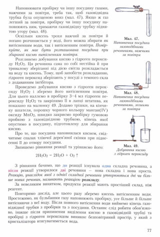 Наповнювати пробірку чи іншу посудину газами,
важчими за повітря, треба так, щоб газовідвідна
трубка була опущеною вниз (мал. 47). Якщо ж газ
легший за повітря, пробірку чи іншу посудину на­
повнюють ним, тримаючи газовідвідну трубку підня­
тою угору (мал. 48).
Оскільки кисень трохи важчий за повітря й
погано розчиняється у воді, його можна збирати як
витісненням води, так і витісненням повітря. Помір­
куйте, як має бути розташована посудина при
збиранні кисню витісненням повітря.
Розглянемо добування кисню з гідроген перокси­
ду Н2О2. Ця речовина сама по собі нестійка й при
тривалому зберіганні під дією світла розкладається
на воду та кисень. Тому, щоб запобігти розкладанню,
гідроген пероксид зберігають у посуді з темного скла
з додаванням інгібітора.
Проведемо добування кисню з гідроген перок­
сиду Н2О2 і зберемо його витісненням повітря.
Для цього наллємо в пробірку 3-4 мл гідроген пе­
роксиду Н2О2 та закріпимо її в лапці штатива, як
показано на малюнку 49. Додамо трішки, на кінчи­
ку шпателя, порошку чорного кольору манган(ІУ)
оксиду Мп0 2 , швидко закриємо пробірку гумовою
пробкою з газовідвідною трубкою, кінець якої
опустимо в посудину, підготовлену для збирання
кисню.
Про те, що посудина наповнилася киснем, свід­
читиме спалах тліючої дерев’яної скіпки при підне­
сенні її до отвору посудини.
Запишемо рівняння реакції та урівняємо його:
2Н20 2 = 2Н20 + 0 2 Т
—Є 5 Й Р і
Мал. 47.
Наповнення посудини
газоподібними
речовинами, важчими
за повітря
С
Мал. 48.
Наповнення посудини
газоподібними
речовинами, легшими
за повітря
А
Мал. 49.
Добування кисню
з гідроген пероксиду
З рівняння бачимо, що до реакції існувала одна складна речовина, а
після реакції утворилося дві речовини — нова складна і нова проста.
Реакцію, унаслідок якої з однієї складної речовини утворюються дві чи біль­
ше нових речовин, називають реакцією розкладу.
За невеликим винятком, продукти реакції мають простіший склад, ніж
реагент.
Повторимо дослід, але цього разу зберемо кисень витісненням води.
Простежимо, як бульбашки газу наповнюють пробірку, усе більше й більше
витісняючи з неї воду. Після повного витіснення води виймемо кінець газо­
відвідної трубки з пробірки та з посудини. Останнє слід робити обов’язко­
во, інакше після припинення виділення кисню в газовідвідній трубці та
пробірці з гідроген пероксидом виникне безповітряний простір, у який з
кристалізатора втягуватиметься вода.
77
 