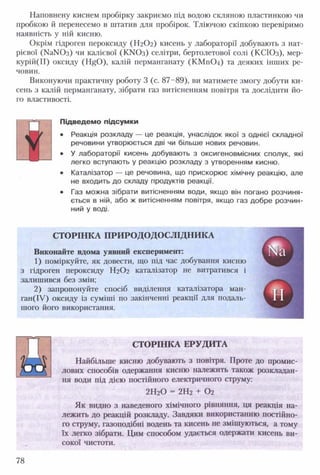 Наповнену киснем пробірку закриємо під водою скляною пластинкою чи
пробкою й перенесемо в штатив для пробірок. Тліючою скіпкою перевіримо
наявність у ній кисню.
Окрім гідроген пероксиду (Н2О2) кисень у лабораторії добувають з нат­
рієвої (№ N0 3 ) чи калієвої (К>Юз) селітри, бертолетової солі (КСІОз), мер-
курій(ІІ) оксиду (НйО), калій перманганату (КМПО4) та деяких інших ре­
човин.
Виконуючи практичну роботу 3 (с. 87-89), ви матимете змогу добути ки­
сень з калій перманганату, зібрати газ витісненням повітря та дослідити йо­
го властивості.
т^т Підведемо підсум ки
• Реакція розкладу — це реакція, унаслідок якої з однієї складної
речовини утворюється дві чи більше нових речовин.
• У лабораторії кисень добувають з оксигеновмісних сполук, які
легко вступають у реакцію розкладу з утворенням кисню.
• Каталізатор — це речовина, що прискорює хімічну реакцію, але
не входить до складу продуктів реакції.
• Газ можна зібрати витісненням води, якщо він погано розчиня­
ється в ній, або ж витісненням повітря, якщо газ добре розчин­
ний у воді.
СТОРІНКА ПРИ РО ДОДОСЛІДН ИКА
Виконайте вдома уявний експеримент:
1) поміркуйте, як довести, що під час добування кисню
з гідроген пероксиду Н2О2 каталізатор не витратився і
залишився без змін;
2) запропонуйте спосіб виділення каталізатора ман-
ган(ІУ) оксиду із суміші по закінченні реакції для подаль­
шого його використання.
СТОРІНКА ЕРУДИТА
«
Найбільше кисню добувають з повітря. Проте до промис­
лових способів одержання кисню належить також розкладан­
ня води під дією постійного електричного струму:
2Н20 = 2Н2 + 0 2
Як видно з наведеного хімічного рівняння, ця реакція на­
лежить до реакцій розкладу. Завдяки використанню постійно­
го струму, газоподібні водень та кисень не змішуються, а тому
їх легко зібрати. Цим способом удається одержати кисень ви­
сокої чистоти.
78
 