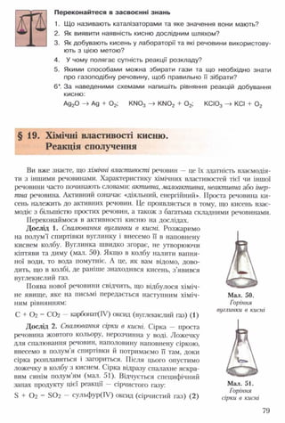 Переконайтеся в засвоєнні знань
1. Що називають каталізаторами та яке значення вони мають?
2. Як виявити наявність кисню дослідним шляхом?
3. Як добувають кисень у лабораторії та які речовини використову­
ють з цією метою?
4. У чому полягає сутність реакції розкладу?
5. Якими способами можна збирати гази та що необхідно знати
про газоподібну речовину, щоб правильно її зібрати?
6*. За наведеними схемами напишіть рівняння реакцій добування
кисню:
Ад20 -> Ад + 0 2; К!Ч03 -> КМ02 + 0 2; КСІ03 -» КСІ + 0 2
§ 19. Хімічні властивості кисню.
Реакція сполучення
Ви вже знаєте, що хімічні властивості речовин —це їх здатність взаємодія­
ти з іншими речовинами. Характеристику хімічних властивостей тієї чи іншої
речовини часто починають словами: активна, малоактивна, неактивна або інер­
тна речовина. Активний означає «діяльний, енергійний». Проста речовина ки­
сень належить до активних речовин. Це проявляється в тому, що кисень взає­
модіє з більшістю простих речовин, а також з багатьма складними речовинами.
Переконаймося в активності кисню на дослідах.
Дослід 1. Спалювання вуглинки в кисні. Розжаримо
на полум’ї спиртівки вуглинку і внесемо її в наповнену
киснем колбу. Вуглинка швидко згорає, не утворюючи
кіптяви та диму (мал. 50). Якщо в колбу налити вапня­
ної води, то вода помутніє. А це, як вам відомо, дово­
дить, що в колбі, де раніше знаходився кисень, з’явився
вуглекислий газ.
Поява нової речовини свідчить, що відбулося хіміч­
не явище, яке на письмі передається наступним хіміч­
ним рівнянням:
С + 02 = СО2 —карбонат(ІУ) оксид (вуглекислий газ) (1)
Дослід 2. Спалювання сірки в кисні. Сірка — проста
речовина жовтого кольору, нерозчинна у воді. Ложечку
для спалювання речовин, наполовину наповнену сіркою,
внесемо в полум’я спиртівки й потримаємо її там, доки
сірка розплавиться і загориться. Після цього опустимо
ложечку в колбу з киснем. Сірка відразу спалахне яскра­
вим синім полум’ям (мал. 51). Відчується специфічний
запах продукту цієї реакції —сірчистого газу:
5 + Ог = 502 — сульфур(ІУ) оксид (сірчистий газ) (2)
Мал. 50.
Горіння
вуглинки в кисні
Мал. 51.
Горіння
сірки в кисні
79
 