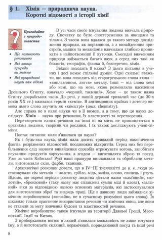 § 1. Хімія —природнича наука.
Короткі відомості з історії хімії
Пригадайте ® Ус* часи свого існування людина вивчала приро-
з природо- ДУ- Спочатку це було спостереження за явищами та
знавства тілами. З часом вона вдалася до такого методу дослід­
ження природи, як порівняння, а з винайденням при­
строїв, машин та механізмів навчилася глибоко прони-
• Що називають кати в найпотаємніші її куточки. Сьогодні вивченням
речовиною природи займається багато наук, а серед них такі як
• Які явища біологія, географія, фізика й, безперечно, хімія.
природи Звідки походить її назва? З цього питання в уче-
ви знаєте них і досі немає спільної думки. Одні схильні вважа-
• Які природничі ти, що вона походить від старогрецького слова хюма —
науки вам відомі «виплавляння, лиття» металу. Інші — від слова хемі
або кемі, що на мові, якою розмовляло населення
Древнього Єгипту, означало «чорний, таємний». Хеме — це також назва
Єгипту доарабських часів. До речі, у нашій державі тривалий час (до 30-х
років XX ст.) вживався термін «хемія». В англомовних країнах і дотепер ви­
мова цього слова звучить як «кбмістрі» (англ. chemistry).
Але справа не в назві науки чи в її вимові, а в тому, що ця наука до­
сліджує. Хімія — наука про речовини, їх властивості та перетворення.
Перетворення одних речовин на інші ні на мить не припиняються в
організмі людини, тварини чи рослини. І їх також досліджують учені-хі-
міки.
Постає питання: коли з’явилася ця наука?
Як і будь-яка наука, хімія мала досить тривалий період накопичення
фактів, розрізнених відомостей, поодиноких відкриттів. Серед них без пере­
більшення слід назвати винайдення способів отримувати вогонь, запобігати
псуванню продуктів харчування, а згодом — виготовляти зброю та посуд.
Уже за часів Київської Русі наші пращури виплавляли та обробляли мета­
ли, виготовляли скло, фарби, тканини.
Археологічні розкопки довели, що в IV—III тисячолітті до н. е. люди за­
стосовували сім металів — золото, срібло, мідь, залізо, олово, свинець і ртуть.
Відомо, що окремі періоди розвитку людства дістали назви «кам’яний», «зо­
лотий», «бронзовий» (таку назву має сплавлена суміш міді й олова), «заліз­
ний» віки за відповідною назвою основних матеріалів, які застосовувалися
для виготовлення зброї та знарядь праці. Ще в давнину люди займалися хі­
мічним виробництвом (звичайно, не в сучасному розумінні цього слова). їх
цікавило тільки практичне використання речовин чи хімічних явищ, але вони
не ставили за мету вивчення будови та властивостей речовин.
Хімічне виробництво також існувало на території Давньої Греції, Месо­
потамії, Індії та Китаю.
З приборканням вогню в людей з’явилася можливість не лише готувати
їжу, а й виготовляти скляний, керамічний, порцеляновий посуд та інші речі
8
 