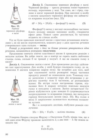 Дослід 3. Спалювання червоного фосфору в кисні.
Червоний фосфор — проста речовина темно-червоного
кольору, нерозчинна у воді. Так само, як і сірку, спа­
лимо в кисні червоний фосфор. При внесенні в колбу
з киснем запаленого червоного фосфору він займаєть-
ефект диму. Поволі «дим» розсіюється, бо частинки
осідають на стінках колби.
при спалюванні заліза розжарені тверді частинки
продукту реакції не пошкодили скло. Тоненьку гол­
ку затиснемо у плакатне перо або встромимо у де­
рев’яну паличку тією її частиною, де розташоване
вушко. На вістря голки настромимо сірник, під­
палимо його й відразу почнемо повільно вносити
голку в посудину з киснем. Залізо загорається! Го­
ріння відбувається дуже швидко й супроводжується
потріскуванням та яскравими іскрами, що нагадують
горіння бенгальських вогнів (мал. 53). Від голки в
Як і в попередніх дослідах, відбулася реакція спо­
лучення:
ся яскравим полум’ям (мал. 52):
4Р + 502 = 2 Р2О5 — фосфор(У) оксид (3)
Мал. 52.
Горіння
червоного фосфору
в кисні
Фосфор(У) оксид у вигляді пилоподібних частинок
білого кольору швидко наповнює колбу, створюючи
Усе це були приклади взаємодії кисню з простими речовинами немета­
лами і, як ви могли пересвідчитися, кожного разу з двох простих речовин
утворювалася одна складна — оксид.
Реакції, у результаті яких з двох чи більше речовин утворюється одна
речовина, називаються реакціями сполучення.
Продовжимо вивчати хімічні властивості кисню й проведемо реакцію з
металом залізом. Ви добре знаєте, що в повітрі не горить навіть найтонша
сталева голка, скільки її не тримай у полум’ї. А що як спалити голку в
кисні?
Дослід 4. Спалювання заліза в кисні. Для проведення досліду здійсни­
мо такі приготування. Дно колби, у якій будемо спалювати голку, до за­
повнення ЇЇ киснем покриємо шаром піску. Це потрібно для того, щоб
Мал. 53.
Горіння
заліза в кисні
місці її закріплення залишається маленька оплавле­
на кулька.
ЗБе + 202 = Рез04 — залізна окалина (4)
80
 