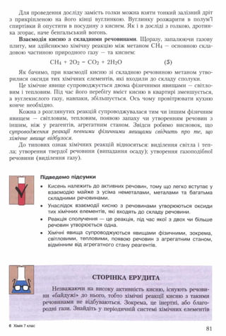 Для проведення досліду замість голки можна взяти тонкий залізний дріт
з прикріпленою на його кінці вуглинкою. Вуглинку розжарити в полум’ї
спиртівки й опустити в посудину з киснем. Як і в досліді з голкою, дротин­
ка згорає, наче бенгальський вогонь.
Взаємодія кисню з складними речовинами. Щоразу, запалюючи газову
плиту, ми здійснюємо хімічну реакцію між метаном СШ — основною скла­
довою частиною природного газу — та киснем:
СН4 + 202 = С 0 2 + 2Н20 (5)
Як бачимо, при взаємодії кисню зі складною речовиною метаном утво­
рилися оксиди тих хімічних елементів, які входили до складу сполуки.
Це хімічне явище супроводжується двома фізичними явищами —світло­
вим і тепловим. Під час його перебігу вміст кисню в квартирі зменшується,
а вуглекислого газу, навпаки, збільшується. Ось чому провітрювати кухню
конче необхідно.
Кожна з розглянутих реакцій супроводжувалася тим чи іншим фізичним
явищем — світловим, тепловим, появою запаху чи утворенням речовин з
іншим, ніж у реагентів, агрегатним станом. Звідси робимо висновок, що
супроводження реакції певними фізичними явищами свідчить про те, що
хімічне явище відбулося.
До типових ознак хімічних реакцій відносяться: виділення світла і теп­
ла; утворення твердої речовини (випадання осаду); утворення газоподібної
речовини (виділення газу).
Підведемо підсумки
• Кисень належить до активних речовин, тому що легко вступає у
взаємодію майже з усіма неметалами, металами та багатьма
складними речовинами.
• Унаслідок взаємодії кисню з речовинами утворюються оксиди
тих хімічних елементів, які входять до складу речовини.
• Реакція сполучення — це реакція, під час якої з двох чи більше
речовин утворюється одна.
• Хімічні явища супроводжуються явищами фізичними, зокрема,
світловими, тепловими, появою речовин з агрегатним станом,
відмінним від агрегатного стану реагентів.
Й
СТОРІНКА ЕРУДИТА
Незважаючи на високу активність кисню, існують речови­
ни «байдужі» до нього, тобто хімічні реакції кисню з такими
речовинами не відбуваються. Зокрема, це інертні, або благо­
родні гази. Знайдіть у періодичній системі хімічних елементів
6 Хімія 7 клас
81
 