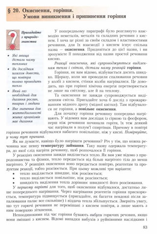 § 20. Окиснення, горіння.
Умови виникнення і припинення горіння
У попередньому параграфі було розглянуто взає­
модію неметалів, металів та складних речовин з кис­
нем. І хоча це різні за своїм складом і властивостями
речовини, для їх взаємодії з киснем існує спільна
назва — окиснення. Придивіться до цієї назви, і ви
зрозумієте її походження від назви простої речовини
кисню.
Реакції окиснення, які супроводжуються виділен­
ням тепла і світла, дістали назву реакцій горіння.
Горіння, як вам відомо, відбувається досить швид­
ко. Щоразу, коли ми проводили спалювання речовин
у колбі з киснем, стінки колби нагрівалися. Це дово­
дить, що при горінні хімічна енергія перетворюється
не лише на світлову, але й на теплову.
Та окиснення не завжди супроводжується виді­
ленням світла. Пригадайте хоча б дослід з прожарю­
ванням мідного дроту (мідної квітки). Там відбувало­
ся не горіння, а повільне окиснення.
Для початку горіння речовину попередньо нагрі­
вають. У відомих вам дослідах із сіркою та фосфором,
перш ніж речовини починали горіти, їх теж деякий
час нагрівали в полум’ї спиртівки. Причому в повітрі
горіння речовини відбувалося набагато повільніше, ніж у кисні. Поміркуйте,
у чому тут причина.
Як ви думаєте, навіщо було нагрівати речовини? Річ у тім, що кожна ре­
човина має певну температуру займання. Таку назву одержала температу­
ра, до якої слід нагріти речовину, щоб розпочалося її горіння.
У реакціях окиснення завжди виділяється тепло. Як вам уже відомо з при­
родознавства та фізики, тепло передається від більш нагрітого тіла до менш
нагрітого. У реакціях окиснення воно передається повітрю, реагентам та про­
дуктам реакції, тобто розсіюється. При цьому можливі три варіанти:
• тепло виділяється швидше, ніж розсіюється;
• тепло виділяється повільніше, ніж розсіюється;
• швидкість виділення тепла дорівнює швидкості його розсіювання.
У першому варінті для того, щоб окиснення відбувалося, достатньо ли­
ше попереднього нагрівання. Через нагрівання реагентів горіння прискорю­
ється, температура підвищується (пригадайте, як багаття невдовзі після за­
палювання палає все сильніше) і віддача тепла збільшується. Зверніть увагу,
що тут горючі речовини не перемішані з киснем повітря, а лише мають з
ним поверхню зіткнення.
Непоодинокими під час горіння бувають вибухи горючих речовин, якщо
вони змішані з киснем. Відомі випадки вибухів з руйнівними наслідками і
Пригадайте
з природо­
знавства
• Які явища
дістали назву
теплових
• Як дослідним
шляхом довести,
що повітря
погано проводить
тепло
• Який газ
необхідний для
дихання рослин,
тварин і людини
• Яке значення для
життєдіяльності
живих організмів
має дихання
83
 