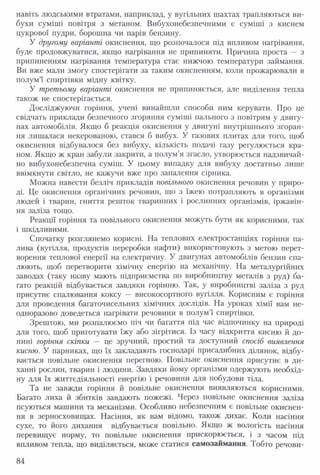 навіть людськими втратами, наприклад, у вугільних шахтах трапляються ви­
бухи суміші повітря з метаном. Вибухонебезпечними є суміші з киснем
цукрової пудри, борошна чи парів бензину.
У другому варіанті окиснення, що розпочалося під впливом нагрівання,
буде продовжуватися, якщо нагрівання не припиняти. Причина проста — з
припиненням нагрівання температура стає нижчою температури займання.
Ви вже мали змогу спостерігати за таким окисненням, коли прожарювали в
полум’ї спиртівки мідну квітку.
У третьому варіанті окиснення не припиняється, але виділення тепла
також не спостерігається.
Досліджуючи горіння, учені винайшли способи ним керувати. Про це
свідчать приклади безпечного згоряння суміші пального з повітрям у двигу­
нах автомобілів. Якщо б реакція окиснення у двигуні внутрішнього згоран­
ня лишалася некерованою, стався б вибух. У газових плитах для того, щоб
окиснення відбувалося без вибуху, кількість подачі газу регулюється кра­
ном. Якщо ж кран забули закрити, а полум’я згасло, утворюється надзвичай­
но вибухонебезпечна суміш. У цьому випадку для вибуху достатньо лише
ввімкнути світло, не кажучи вже про запалення сірника.
Можна навести безліч прикладів повільного окиснення речовин у приро­
ді. Це окиснення органічних речовин, що з їжею потрапляють в організми
людей і тварин, гниття решток тваринних і рослинних організмів, іржавін­
ня заліза тощо.
Реакції горіння та повільного окиснення можуть бути як корисними, так
і шкідливими.
Спочатку розглянемо корисні. На теплових електростанціях горіння па­
лива (вугілля, продуктів переробки нафти) використовують з метою перет­
ворення теплової енергії на електричну. У двигунах автомобілів бензин спа­
люють, щоб перетворити хімічну енергію на механічну. На металургійних
заводах (таку назву мають підприємства по виробництву металів з руд) ба­
гато реакцій відбувається завдяки горінню. Так, у виробництві заліза з руд
присутнє спалювання коксу — високосортного вугілля. Корисним є горіння
для проведення багаточисельних хімічних дослідів. На уроках хімії вам не­
одноразово доведеться нагрівати речовини в полум’ї спиртівки.
Зрештою, ми розпалюємо піч чи багаття під час відпочинку на природі
для того, щоб приготувати їжу або зігрітися. Із часу відкриття кисню й до­
нині горіння скіпки — це зручний, простий та доступний спосіб виявлення
кисню. У парниках, що їх закладають господарі присадибних ділянок, відбу­
вається повільне окиснення перегною. Повільне окиснення присутнє в ди­
ханні рослин, тварин і людини. Завдяки йому організми одержують необхід­
ну для їх життєдіяльності енергію і речовини для побудови тіла.
Та не завжди горіння й повільне окиснення виявляються корисними.
Багато лиха й збитків завдають пожежі. Через повільне окиснення заліза
псуються машини та механізми. Особливо небезпечним є повільне окиснен­
ня в зерносховищах. Насіння, як вам відомо, також дихає. Коли насіння
сухе, то його дихання відбувається повільно. Якщо ж вологість насіння
перевищує норму, то повільне окиснення прискорюється, і з часом під
впливом тепла, що виділяється, може статися самозаймання. Тобто речови­
84
 