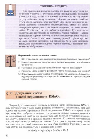 СТОРІНКА ЕРУДИТА
Для проведення цікавого досліду під назвою «хустинка, що
не горить у полум’ї», хустинку, перш ніж підпалити, змочують
у холодній воді, потім — в ацетоні. Ацетон має низьку темпе­
ратуру займання, тому запаленого сірника достатньо, щоб по­
лум’я вмить охопило всю хустинку. Але після закінчення го­
ріння хустинка лишається неушкодженою. Якщо не знати
попередніх приготувань, то можна подумати, що вона незви­
чайна. У дійсності ж все набагато простіше. Тут одночасно
присутні дві протилежні за наслідком умови горіння — умова
виникнення горіння ацетону та умова перешкоджання горінню
хустинки. Справді, від самого початку реакції горіння хустин­
ка була надійно захищена від займання, бо ж вода поглинає
тепло, яке розсіюється під час горіння ацетону, і займання хус­
тинки не відбувається.
Переконайтеся в засвоєнні знань
1. Що спільного та чим відрізняються горіння й повільне окиснення?
2. Наведіть приклади використання людиною горіння та повільного
окиснення.
3. Які умови виникнення та припинення горіння ви знаєте?
4. Поясніть, чому в повітрі речовини горять повільніше, ніж у кисні?
5*. Користуючись додатковою літературою чи мережею «Інтернет»,
підготуйте розповідь про професію пожежника і сучасні засоби
гасіння пожеж.
§ 21. Добування кисню
з калій перманганату КМп04
Тверда буро-фіолетового кольору речовина калій перманганат КМ п04,
яка, розчиняючись у воді, надає розчину фіолетового забарвлення, вам уже
відома під назвою марганцівка. Калій перманганат КМ п04 в природі не іс­
нує, тому його добувають штучно. Ця речовина широко використовується
як дезинфікуючий засіб та як протиотрута для багатьох отруйних речовин,
що можуть потрапити в організм тварин і людини. У хімічних лабораторіях
з калій перманганату добувають кисень. Двох грамів перманганату калію
вистачає для того, щоб наповнити киснем п’ять пробірок. Уже при темпера­
турі 250 °С він розкладається з виділенням кисню:
2КМ п04 = КгМп04 + МпОг + 02 Т
86
 