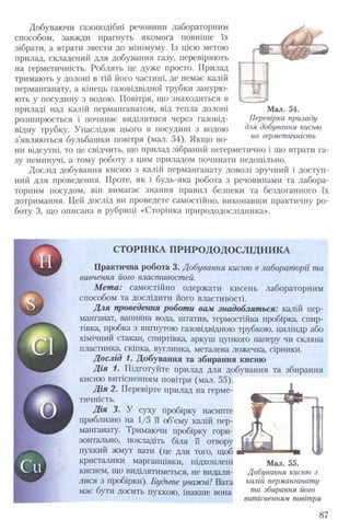 Добуваючи газоподібні речовини лабораторним
способом, завжди прагнуть якомога повніше їх
зібрати, а втрати звести до мінімуму. Із цією метою
прилад, складений для добування газу, перевіряють
на герметичність. Роблять це дуже просто. Прилад
тримають у долоні в тій його частині, де немає калій
перманганату, а кінець газовідвідної трубки занурю­
ють у посудину з водою. Повітря, що знаходиться в
приладі над калій перманганатом, від тепла долоні
розширюється і починає виділятися через газовід­
відну трубку. Унаслідок цього в посудині з водою
з’являються бульбашки повітря (мал. 54). Якщо во­
ни відсутні, то це свідчить, що прилад зібраний негерметично і що втрати га­
зу неминучі, а тому роботу з цим приладом починати недоцільно.
Дослід добування кисню з калій перманганату доволі зручний і доступ­
ний для проведення. Проте, як і будь-яка робота з речовинами та лабора­
торним посудом, він вимагає знання правил безпеки та бездоганного їх
дотримання. Цей дослід ви проведете самостійно, виконавши практичну ро­
боту 3, що описана в рубриці «Сторінка природодослідника».
Мал. 54.
Перевірка приладу
для добування кисню
на герметичність
СТОРІНКА ПРИ РО ДОДОСЛІДН ИКА
Практична робота 3. Добування кисню в лабораторії та
вивчення його властивостей.
М ет а: самостійно одержати кисень лабораторним
способом та дослідити його властивості.
Для проведення роботи вам знадобляться: калій пер­
манганат, вапняна вода, штатив, термостійка пробірка, спир­
тівка, пробка з вигнутою газовідвідною трубкою, циліндр або
хімічний стакан, спиртівка, аркуш цупкого паперу чи скляна
пластинка, скіпка, вуглинка, металева ложечка, сірники.
Д ослід 1. Добування та збирання кисню
Д ія 1. Підготуйте прилад для добування та збирання
кисню витісненням повітря (мал. 55).
Д ія 2. Перевірте прилад на герме­
тичність.
Дія 3. У суху пробірку насипте
приблизно на 1/5 її об’єму калій пер­
манганату. Тримаючи пробірку гори­
зонтально, покладіть біля її отвору
пухкий жмут вати (це для того, щоб
кристалики марганцівки, підхоплені Мал. 55.
киснем, що виділятиметься, не видаля- Добування кисню з
лися з пробірки). Будьте уважні! Вата калій перманганату
має бути досить пухкою, інакше вона та збирання його
витісненням повітря
87
 