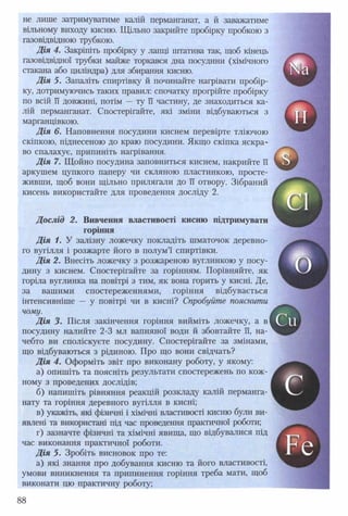 не лише затримуватиме калій перманганат, а й заважатиме
вільному виходу кисню. Щільно закрийте пробірку пробкою з
газовідвідною трубкою.
Дія 4. Закріпіть пробірку у лапці штатива так, щоб кінець
газовідвідної трубки майже торкався дна посудини (хімічного
стакана або циліндра) для збирання кисню.
Дія 5. Запаліть спиртівку й починайте нагрівати пробір­
ку, дотримуючись таких правил: спочатку прогрійте пробірку
по всій її довжині, потім —ту її частину, де знаходиться ка­
лій перманганат. Спостерігайте, які зміни відбуваються з
марганцівкою.
Д ія 6. Наповнення посудини киснем перевірте тліючою
скіпкою, піднесеною до краю посудини. Якщо скіпка яскра­
во спалахує, припиніть нагрівання.
Д ія 7. Щойно посудина заповниться киснем, накрийте її
аркушем цупкого паперу чи скляною пластинкою, просте­
живши, щоб вони щільно прилягали до її отвору. Зібраний
кисень використайте для проведення досліду 2.
Д ослід 2. Вивчення властивості кисню підтримувати
Д ія 1. У залізну ложечку покладіть шматочок деревно- ^
го вугілля і розжарте його в полум’ї спиртівки. Ш
Д ія 2. Внесіть ложечку з розжареною вуглинкою у посу- В
дину з киснем. Спостерігайте за горінням. Порівняйте, як Ш
горіла вуглинка на повітрі з тим, як вона горить у кисні. Де, ^
за вашими спостереженнями, горіння відбувається
інтенсивніше — у повітрі чи в кисні? Спробуйте пояснити _
ДІЯ 3. Після закінчення горіння вийміть ложечку, а в
посудину налийте 2-3 мл вапняної води й збовтайте її, на­
чебто ви споліскуєте посудину. Спостерігайте за змінами,
що відбуваються з рідиною. Про що вони свідчать?
Д ія 4. Оформіть звіт про виконану роботу, у якому:
а) опишіть та поясніть результати спостережень по кож­
ному з проведених дослідів;
б) напишіть рівняння реакцій розкладу калій перманга­
нату та горіння деревного вугілля в кисні;
в) укажіть, які фізичні і хімічні властивості кисню були ви­
явлені та використані під час проведення практичної роботи;
г) зазначте фізичні та хімічні явища, що відбувалися під
час виконання практичної роботи.
Д ія 5. Зробіть висновок про те:
а) які знання про добування кисню та його властивості,
умови виникнення та припинення горіння треба мати, щоб
виконати цю практичну роботу;
горіння
чому.
88
 