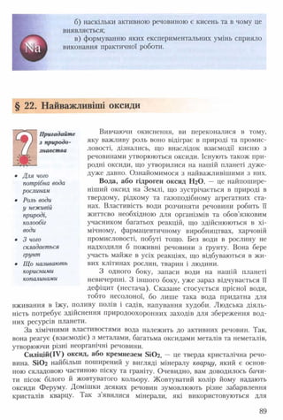 б) наскільки активною речовиною є кисень та в чому це
виявляється;
в) формуванню яких експериментальних умінь сприяло
виконання практичної роботи.
§ 22. Найважливіші оксиди
Вивчаючи окиснення, ви переконалися в тому,
яку важливу роль воно відіграє в природі та промис­
ловості, дізнались, що внаслідок взаємодії кисню з
речовинами утворюються оксиди. Існують також при­
родні оксиди, що утворилися на нашій планеті дуже-
дуже давно. Ознайомимося з найважливішими з них.
Вода, або гідроген оксид НгО, — це найпошире­
ніший оксид на Землі, що зустрічається в природі в
твердому, рідкому та газоподібному агрегатних ста­
нах. Властивість води розчиняти речовини робить її
життєво необхідною для організмів та обов’язковим
учасником багатьох реакцій, що здійснюються в хі­
мічному, фармацевтичному виробництвах, харчовій
промисловості, побуті тощо. Без води в рослину не
надходили б поживні речовини з ґрунту. Вона бере
участь майже в усіх реакціях, що відбуваються в жи­
вих клітинах рослин, тварин і людини.
З одного боку, запаси води на нашій планеті
невичерпні. З іншого боку, уже зараз відчувається її
дефіцит (нестача). Сказане стосується прісної води,
тобто несолоної, бо лише така вода придатна для
вживання в їжу, поливу полів і садів, напування худоби. Людська діяль­
ність потребує здійснення природоохоронних заходів для збереження вод­
них ресурсів планети.
За хімічними властивостями вода належить до активних речовин. Так,
вона реагує (взаємодіє) з металами, багатьма оксидами металів та неметалів,
утворюючи різні неорганічні речовини.
Силіцій(ІУ) оксид, або кремнезем 5іОг, — це тверда кристалічна речо­
вина. БіОг найбільш поширений у вигляді мінералу кварцу, який є основ­
ною складовою частиною піску та граніту. Очевидно, вам доводилось бачи­
ти пісок білого й жовтуватого кольору. Жовтуватий колір йому надають
оксиди Феруму. Домішки деяких речовин зумовлюють різне забарвлення
кристалів кварцу. Так з’явилися мінерали, які використовуються для
Пригадайте
з природо­
знавства
• Для чого
потрібна вода
рослинам
• Роль води
у неживій
природі,
колообіг
води
• 3 чого
складається
грунт
• Що називають
корисними
копалинами
89
 