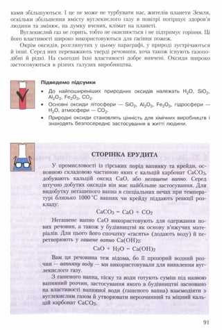 ками збільшуються. І це не може не турбувати нас, жителів планети Земля,
оскільки збільшення вмісту вуглекислого газу в повітрі погіршує здоров’я
людини та змінює, на думку вчених, клімат на планеті.
Вуглекислий газ не горить, тобто не окиснюється і не підтримує горіння. Ці
його властивості широко використовуються для гасіння пожеж.
Окрім оксидів, розглянутих у цьому параграфі, у природі зустрічаються
й інші. Серед них переважають тверді речовини, хоча також існують газопо­
дібні й рідкі. На сьогодні їхні властивості добре вивчені. Оксиди широко
застосовуються в різних галузях виробництва.
Підведемо підсумки
• До найпоширеніших природних оксидів належать Н20, 5Ю2,
АІ20 3, Ре20 3, С 02.
• Основні оксиди літосфери — 5 і0 2, АІ20 3, Ре20 3, гідросфери —
Н20, атмосфери — С 02.
• Природні оксиди становлять цінність для хімічних виробництв і
знаходять безпосереднє застосування в житті людини.
м
СТОРІНКА ЕРУДИТА
У промисловості із гірських порід вапняку та крейди, ос­
новною складовою частиною яких є кальцій карбонат СаСОз,
добувають кальцій оксид СаО, або негашене вапно. Серед
штучно добутих оксидів він має найбільше застосування. Для
видобутку негашеного вапна в спеціальних печах при темпера­
турі близько 1000 °С вапняк чи крейду піддають реакції роз­
кладу:
СаСОз = СаО + С 0 2
Негашене вапно СаО використовують для одержання но­
вих речовин, а також у будівництві як основу в’яжучих мате­
ріалів. Для цього його спочатку «гасять» (додають воду) й пе­
ретворюють у гашене вапно Са(ОН)г:
СаО + Н20 - Са(ОН)2
Вам ця речовина теж відома, бо її прозорий водний роз­
чин —вапняну воду —ми використовували для виявлення вуг­
лекислого газу.
З гашеного вапна, піску та води готують суміш під назвою
вапняний розчин, застосування якого в будівництві засновано
на властивості вапняної води (гашеного вапна) взаємодіяти з
вуглекислим газом й утворювати нерозчинний та міцний каль­
цій карбонат СаСОз.
91
 