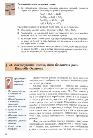 Переконайтеся в засвоєнні знань
1. За наведеними схемами напишіть рівняння реакцій, зазначте
серед них реакції розкладу та реакції сполучення:
Иа20 + Н20 -> №ОН
В а003 —^ ВаО + С 02
Си(ОН)2 -> СиО + Н20
Н20 + Р20 5 -> НР03
Прочитайте рівняння реакцій після того, як ви їх урівняли.
2. Обчисліть масові частки Оксигену в Н20, 3 і0 2, АІ20 3.
3. Поміркуйте, чи однаковий вміст вуглекислого газу в атмосфері
великих міст та сільських населених пунктів.
4. На основі знань з географії підготуйте розповідь про поширен­
ня води на Землі та перебування цієї речовини в природі в різ­
них агрегатних станах.
5*. До фізичних чи хімічних явищ належать зміни, яких зазнає гаше­
не вапно Са(ОН)2, що в складі вапняного розчину використову­
ється на будівництві. Відповідь обґрунтуйте.
§ 23. Застосування кисню, його біологічна роль.
Колообіг Оксигену
Пригадайте
з природо­
знавства
• Які органи дихан­
ня тварин ви
знаєте
• Що відбувається
в клітинах
організмів
унаслідок дихання
• Гумус та його
значення
• Що таке ланцюги
живлення
• Планети Сонячної
системи
• Склад і межі
біосфери
Застосування кисню засновано на його хімічних
властивостях та обумовлено високою хімічною актив­
ністю цієї речовини.
Обидва види окиснення — горіння та повільне
окиснення — знаходять широке застосування в госпо­
дарській діяльності людини (мал. 56). Так, кисень у
складі повітря у великих кількостях використовуєть­
ся в металургії для виробництва металів і їх сплавів,
а також у різних галузях хімічної промисловості для
прискорення хімічних реакцій. Пригадайте, наскільки
швидше й інтенсивніше відбувалося горіння речовин у
кисні порівняно з їх горінням у повітрі. Тому збагачу­
ючи киснем повітря, що подається у піч, де проводять
окиснення речовин, досягають підвищення темпера­
тури і тим самим забезпечують швидке проведення
реакцій.
Двигуни автомобілів доречно названо «двигунами
внутрішнього згорання». Одержуване з нафти паль­
не — бензин, гас, дизельне паливо, пропан-бутанова
суміш, а також екологічно чистий вид пального — газ
92
 