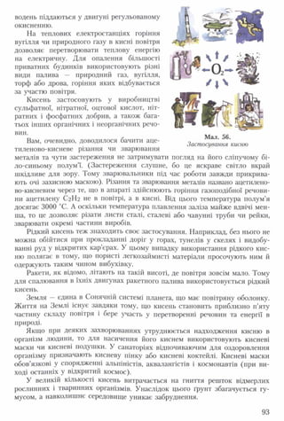 водень піддаються у двигуні регульованому
окисненню.
На теплових електростанціях горіння
вугілля чи природного газу в кисні повітря
дозволяє перетворювати теплову енергію
на електричну. Для опалення більшості
приватних будинків використовують різні
види палива — природний газ, вугілля,
торф або дрова, горіння яких відбувається
за участю повітря.
Кисень застосовують у виробництві
сульфатної, нітратної, оцтової кислот, ніт­
ратних і фосфатних добрив, а також бага­
тьох інших органічних і неорганічних речо­
вин.
Вам, очевидно, доводилося бачити аце-
тиленово-кисневе різання чи зварювання
металів та чути застереження не затримувати погляд на його сліпучому бі­
ло-синьому полум’ї. (Застереження слушне, бо це яскраве світло вкрай
шкідливе для зору. Тому зварювальники під час роботи завжди прикрива­
ють очі захисною маскою). Різання та зварювання металів названо ацетилено­
во-кисневим через те, що в апараті здійснюють горіння газоподібної речови­
ни ацетилену С2Н2 не в повітрі, а в кисні. Від цього температура полум’я
досягає 3000 °С. А оскільки температура плавлення заліза майже вдвічі мен­
ша, то це дозволяє різати листи сталі, сталеві або чавунні труби чи рейки,
зварювати окремі частини виробів.
Рідкий кисень теж знаходить своє застосування. Наприклад, без нього не
можна обійтися при прокладанні доріг у горах, тунелів у скелях і видобу­
ванні руд у відкритих кар’єрах. У цьому випадку використання рідкого кис­
ню полягає в тому, що пористі легкозаймисті матеріали просочують ним й
одержують таким чином вибухівку.
Ракети, як відомо, літають на такій висоті, де повітря зовсім мало. Тому
для спалювання в їхніх двигунах ракетного палива використовується рідкий
кисень.
Земля —єдина в Сонячній системі планета, що має повітряну оболонку.
Життя на Землі існує завдяки тому, що кисень становить приблизно п’яту
частину складу повітря і бере участь у перетворенні речовин та енергії в
природі.
Якщо при деяких захворюваннях утруднюється надходження кисню в
організм людини, то для насичення його киснем використовують кисневі
маски чи кисневі подушки. У санаторіях відпочиваючим для оздоровлення
організму призначають кисневу пінку або кисневі коктейлі. Кисневі маски
обов’язкові у спорядженні альпіністів, аквалангістів і космонавтів (при ви­
ході останніх у відкритий космос).
У великій кількості кисень витрачається на гниття решток відмерлих
рослинних і тваринних організмів. Унаслідок цього ґрунт збагачується гу­
мусом, а навколишнє середовище уникає забруднення.
Мал. 56.
Застосування кисню
93
 