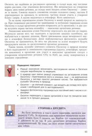Оксиген, що надійшов до рослинного організму в складі води, яку поглинає
корінь рослини, стає учасником фотосинтезу. Він витрачається на утворення
відразу двох нових речовин, до складу яких входять атоми Оксигену —глюко­
зи та кисню. Глюкоза надасть соковитим плодам солодкого смаку, частина її
перетвориться на крохмаль та целюлозу, частина візьме участь в утворенні
білків і жирів. А кисень виділиться в атмосферу. Коло замкнеться.
Та на цьому переміщення атомів Оксигену в живій природі не закінчуєть­
ся. При споживанні рослинної їжі травоїдними та всеїдними тваринами атоми
Оксигену в складі органічних речовин потраплять до їх організмів, і в дію зно­
ву вступить перша частина колообігу —окиснення органічних речовин.
Ланцюгами живлення атоми Оксигену переходять від рослин до тварин.
Молекули кисню весь час надходять в організми завдяки газообміну, що
відбувається в органах дихання. Проте хвилювання щодо вичерпності кис­
ню в атмосфері безпідставні. Доки відбуватиметься фотосинтез, колообіг
Оксигену не припиниться, бо весь час рослини та зелені водорості будуть
продукувати кисень та оксигеновмісні органічні речовини.
Таким чином, колообіг хімічного елемента Оксигену в природі полягає
в його надходженні із зовнішнього середовища (ґрунту, атмосфери, продук­
тів живлення) в організми для участі в окисненні органічних сполук з
утворенням неорганічних речовин СО2 та Н2О, що знову повертаються в
зовнішнє середовище.
Підведемо підсумки
• Реакції окиснення визначають застосування кисню в багатьох
галузях виробництва та медицині.
• У природі одні хімічні реакції спрямовані на зв’язування атомів
Оксигену і перетворення його в сполуки, інші — на вивільнення
Оксигену у вигляді простої речовини кисню. Так відбувається
колообіг Оксигену в природі.
• Оксиген — це хімічний елемент, що входить до складу всіх орга­
нізмів і необхідний для їх життєдіяльності.
• Завдяки фотосинтезу підтримується постійний вміст кисню в ат­
мосфері.
• Оксиген переходить з одних організмів в інші по ланцюгах жив­
лення та в процесі дихання.
СТОРІНКА ЕРУДИТА
Як було зазначено в тексті цього параграфа, ацетилен має
формулу С2Н2. За відомими вам правилами визначення вален­
тності можна було б сказати, що Карбон тут одновалентний.
У дійсності це не так. В усіх органічних речовинах Карбон
чотиривалентний. Це тому, що його атоми здатні сполучатися
між собою.
ч
95
 