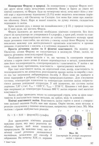 Поширення Феруму в природі. За поширенням у природі Ферум посі­
дає друге місце серед металічних елементів. Якщо ж брати до уваги всі
хімічні елементи, то Ферум буде на четвертому місці, хоча вміст його у зем­
ній корі у відсотковому відношенні (5,1%) може видатись невеликим порів­
няно з вмістом у ній Оксигену чи Силіцію. Але мова йде лише про зовніш­
ню оболонку Землі. Ядро ж нашої планети, на думку вчених, складається
переважно із заліза.
Крім залізних руд, з якими ви познайомилися у § 22, у природі існують
ще й інші руди, що містять Ферум.
Ферум належить до життєво необхідних хімічних елементів. Без його
участі як каталізатора не утворювався б хлорофіл, а кров риб, птахів та ссав­
ців не могла б транспортувати кисень до клітин. Червоного кольору крові
надає речовина гемоглобін, що містить у своєму складі йони Феруму та має
виключно важливу для життєдіяльності організмів властивість: в органах
дихання з’єднуватися з киснем, а в клітинах віддавати його.
Проста речовина залізо та її фізичні властивості. На відміну від
Оксигену, атоми Феруму не сполучаються в молекули. Отже, залізо, це
проста речовина немолекулярної будови.
Особливістю атомів металів є те, що частина їх електронів втрачає
зв’язок з ядром свого атома й вільно переміщується в металі, зумовлюючи
цим його теплопровідність, електропровідність і пластичність. У заліза є ще
одна, лише йому притаманна, властивість — притягуватися магнітом.
Про такі властивості заліза, як агрегатний стан, колір, пластичність та
теплопровідність ви дізнаєтеся, розглядаючи зразки заліза та вироби з ньо­
го під час виконання лабораторного досліду 4. Його опис ви знайдете в
кінці параграфа в рубриці «Сторінка природодослідника». Для з’ясування
густини, температури плавлення та температури кипіння заліза скориста­
ємося даними довідкової літератури. У ній зазначено, що густина заліза
дорівнює 7,87 г/см3, ТПл = 1559 °С, ТКИп = 2750 °С. Цікавим є той факт, що
при нагріванні до температури близько 800 °С залізо втрачає свої магнітні
властивості.
Залізо добре проводить тепло та електричний струм, хоча за цією влас­
тивістю й поступається таким металам, як срібло, мідь та алюміній.
Хімічні властивості заліза. Властивість заліза горіти в кисні з утворен­
ням залізної окалини Без0 4 вам вже відома. Окрім кисню, воно вступає в
реакцію сполучення з іншими неметалами, наприклад, сіркою (мал. 58). Між
залізом і сіркою відбувається реакція:
Ре + Б = Ре8 — ферум(ІІ) сульфід
Для проведення хімічних реакцій
важливо знати, яку масу реагентів не­
обхідно брати, щоб вони повністю
прореагували. Це важливо тому, що хі­
мічний склад речовини залишається
постійним, незалежно від способу її
одержання. На початку XIX ст. першим
7 г + 4 г = 11г
Ре Б РеБ
Мал. 58.
Ілюстрація до реакції сполучення
заліза з сіркою
7 Хімія 7 клас
97
 
