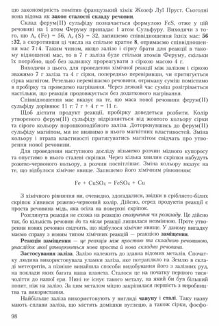 цю закономірність помітив французький хімік Жозеф Луї Пруст. Сьогодні
вона відома як закон сталості складу речовин.
Склад ферум(ІІ) сульфіду позначається формулою РеБ, отже у цій
речовині на 1 атом Феруму припадає 1 атом Сульфуру. Виходячи з то­
го, що Аг (Ре) = 56, Аг (Б) = 32, запишемо співвідношення їхніх мас: 56
:32, а скоротивши ці числа на спільне кратне 8, отримаємо співвідношен­
ня мас 7 :4. Таким чином, якщо залізо і сірку брати для реакції в тако­
му відношенні мас, то в 7 г заліза буде стільки атомів Феруму, скільки
їх потрібно, щоб без залишку прореагувати з сіркою масою 4 г.
Виходячи з цього, для проведення хімічної реакції між залізом і сіркою
зважимо 7 г заліза та 4 г сірки, попередньо перевіривши, чи притягується
сірка магнітом. Ретельно перемішаємо речовини, отриману суміш помістимо
в пробірку та проведемо нагрівання. Через деякий час суміш розігрівається
настільки, що реакція продовжується без додаткового нагрівання.
Співвідношення мас вказує на те, що маса нової речовини ферум(ІІ)
сульфіду дорівнює 1 1 г : 7 г + 4 г = 1 1 г .
Щоб дістати продукт реакції, пробірку доведеться розбити. Колір
утвореного ферум(ІІ) сульфіду відрізняється від жовтого кольору сірки
та сірого кольору порошкоподібного заліза. Доторкнувшись до ферум(ІІ)
сульфіду магнітом, ми не виявимо в нього магнітних властивостей. Зміна
кольору і втрата властивості притягуватись магнітом свідчать про утво­
рення нової речовини.
Для проведення наступного досліду візьмемо розчин мідного купоросу
та опустимо в нього сталеві скріпки. Через кілька хвилин скріпки набудуть
рожево-червоного кольору, а розчин посвітлішає. Зміна кольору вказує на
те, що відбулося хімічне явище. Запишемо його хімічним рівнянням:
Ре + Си304 = Ре504 + Си
З хімічного рівняння ви, очевидно, здогадалися, звідки в сріблясто-білих
скріпок з’явився рожево-червоний колір. Дійсно, серед продуктів реакції є
проста речовина мідь, яка осіла на поверхні скріпок.
Розглянута реакція не схожа на реакцію сполучення чи розкладу. Це дійсно
так, бо кількість речовин до та після реакції лишилася незмінною. Проте утво­
рення нових речовин свідчить, що відбулося хімічне явище. У даному випадку
маємо справу з новим типом хімічних реакцій —реакцією заміщення.
Реакція заміщення — це реакція між простою та складною речовиною,
унаслідок якої утворюються нова проста й нова складна речовини.
Застосування заліза. Залізо належить до здавна відомих металів. Спочат­
ку людина використовувала уламки заліза, яке потрапляло на Землю в скла­
ді метеоритів, а пізніше винайшла способи видобування його з залізних руд,
на поклади яких багата наша планета. Сталося це на початку першого тися­
чоліття до нашої ери. Нині не існує такого металу, на який би був більший
попит, ніж на залізо. За цим металом міцно закріпилася першість з виробниц­
тва та використання.
Найбільше заліза використовують у вигляді чавуну і сталі. Таку назву
мають сплави заліза, що містять домішки вуглецю, а також сірки, фосфо­
98
 