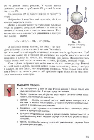 ру та деяких інших речовин. У чавуні частка
домішок становить приблизно 4%, у сталі їх мен­
ше — до 2%.
На малюнку 59 ви бачите вироби із чавуну та
сталі.
Подумайте і наведіть свої приклади, де і як
використовується залізо.
Залізо у вигляді чавуну та сталі (якщо тільки до
сталі не додають спеціальні добавки) на повітрі за
наявності вологи досить швидко окислюється. Таке
окиснення заліза називається іржавінням, а продукт
цієї реакції — іржею.
4Бе + 6Н2О + ЗО2 = 4Ре(ОН)з
З рівняння реакції бачимо, що іржа — це про­
дукт взаємодії заліза з водою і киснем. Унаслідок
цієї взаємодії залізні вироби псуються і можуть зовсім зруйнуватися. Щоб
захистити залізо від руйнівної дії іржавіння, на вироби наносять металеві
покриття з цинку та нікелю, які активніші, ніж залізо. Використовують
також неметалеві покриття емалями, лаками, фарбами, смолами тощо.
Спостерігати за іржавінням заліза можна під час такого досліду. Вимиті
в теплій воді з мийним засобом залізні цвяхи загортають у вологу ганчірку
і кладуть на дно банки, яку закривають кришкою. Через кілька днів діста­
ють і бачать, що цвяхи втратили свій сріблясто-сірий колір, бо на них з’яви­
лася темно-коричнева іржа.
Підведемо підсум ки
• За поширенням у земній корі Ферум займає 4 місце серед усіх
хімічних елементів і 2 місце серед металічних.
• Залізо проявляє типові фізичні властивості металів та має влас­
тивість притягуватися магнітом.
• Залізо — досить активний метал, який може сполучатися з
киснем та іншими неметалами, а також вступати в реакції замі­
щення зі складними речовинами.
• Іржавіння — це псування заліза внаслідок його повільного окис­
нення в присутності вологи.
• Широке використання заліза в різних галузях промисловості та
повсякденному житті людини ґрунтується на його фізичних влас­
тивостях.
• Одним із способів захисту заліза від іржавіння це покриття його
різними речовинами.
Мал. 59.
Вироби із чавуну
та сталі
99
 