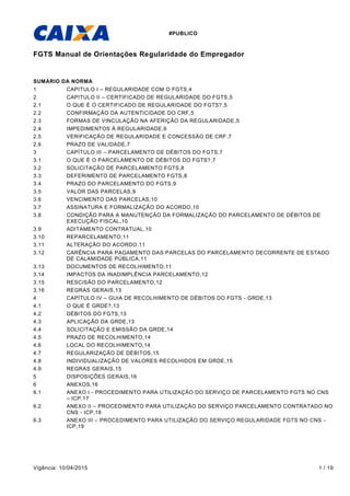 #PUBLICO
Vigência: 10/04/2015 1 / 19
FGTS Manual de Orientações Regularidade do Empregador
SUMÁRIO DA NORMA
1 CAPITULO I – REGULARIDADE COM O FGTS,4
2 CAPITULO II – CERTIFICADO DE REGULARIDADE DO FGTS,5
2.1 O QUE É O CERTIFICADO DE REGULARIDADE DO FGTS?,5
2.2 CONFIRMAÇÃO DA AUTENTICIDADE DO CRF,5
2.3 FORMAS DE VINCULAÇÃO NA AFERIÇÃO DA REGULARIDADE,5
2.4 IMPEDIMENTOS À REGULARIDADE,6
2.5 VERIFICAÇÃO DE REGULARIDADE E CONCESSÃO DE CRF,7
2.6 PRAZO DE VALIDADE,7
3 CAPÍTULO III – PARCELAMENTO DE DÉBITOS DO FGTS,7
3.1 O QUE É O PARCELAMENTO DE DÉBITOS DO FGTS?,7
3.2 SOLICITAÇÃO DE PARCELAMENTO FGTS,8
3.3 DEFERIMENTO DE PARCELAMENTO FGTS,8
3.4 PRAZO DO PARCELAMENTO DO FGTS,9
3.5 VALOR DAS PARCELAS,9
3.6 VENCIMENTO DAS PARCELAS,10
3.7 ASSINATURA E FORMALIZAÇÃO DO ACORDO,10
3.8 CONDIÇÃO PARA A MANUTENÇÃO DA FORMALIZAÇÃO DO PARCELAMENTO DE DÉBITOS DE
EXECUÇÃO FISCAL,10
3.9 ADITAMENTO CONTRATUAL,10
3.10 REPARCELAMENTO,11
3.11 ALTERAÇÃO DO ACORDO,11
3.12 CARÊNCIA PARA PAGAMENTO DAS PARCELAS DO PARCELAMENTO DECORRENTE DE ESTADO
DE CALAMIDADE PÚBLICA,11
3.13 DOCUMENTOS DE RECOLHIMENTO,11
3.14 IMPACTOS DA INADIMPLÊNCIA PARCELAMENTO,12
3.15 RESCISÃO DO PARCELAMENTO,12
3.16 REGRAS GERAIS,13
4 CAPÍTULO IV – GUIA DE RECOLHIMENTO DE DÉBITOS DO FGTS - GRDE,13
4.1 O QUE É GRDE?,13
4.2 DÉBITOS DO FGTS,13
4.3 APLICAÇÃO DA GRDE,13
4.4 SOLICITAÇÃO E EMISSÃO DA GRDE,14
4.5 PRAZO DE RECOLHIMENTO,14
4.6 LOCAL DO RECOLHIMENTO,14
4.7 REGULARIZAÇÃO DE DÉBITOS,15
4.8 INDIVIDUALIZAÇÃO DE VALORES RECOLHIDOS EM GRDE,15
4.9 REGRAS GERAIS,15
5 DISPOSIÇÕES GERAIS,16
6 ANEXOS,16
6.1 ANEXO I - PROCEDIMENTO PARA UTILIZAÇÃO DO SERVIÇO DE PARCELAMENTO FGTS NO CNS
– ICP,17
6.2 ANEXO II – PROCEDIMENTO PARA UTILIZAÇÃO DO SERVIÇO PARCELAMENTO CONTRATADO NO
CNS - ICP,18
6.3 ANEXO III – PROCEDIMENTO PARA UTILIZAÇÃO DO SERVIÇO REGULARIDADE FGTS NO CNS -
ICP,19
 