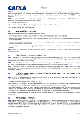 #PUBLICO
Vigência: 10/04/2015 10 / 19
3.5.6 Na primeira parcela do acordo são incluídos todos os débitos rescisórios, independentemente do valor, assim
entendidos os débitos cuja base de cálculo compreende a remuneração do mês da rescisão e do mês anterior,
quando ainda não vencido no recolhimento normal, aviso prévio indenizado, multa rescisória do FGTS e seus
encargos.
3.5.7 Sem ocorrer alternância na composição da parcela em função da situação de cobrança do débito, é observada
a seguinte ordem para a quitação integral dos débitos:
 1° - débitos individualizáveis;
 2° - débitos inscritos em Divida Ativa já ajuizados, os inscritos em Dívida Ativa; e
 3° - débitos não inscritos em Dívida Ativa.
3.6 VENCIMENTO DAS PARCELAS
3.6.1 O vencimento das parcelas observa o seguinte critério:
 a primeira parcela do acordo vence em 30 (trinta) dias, contados da data da sua formalização;
 o vencimento das parcelas seguintes ocorre no mesmo dia da data do acordo, nos meses subseqüentes ao mês
da primeira parcela;
 caso o acordo seja contratado no dia 31 do mês ou no dia 29 de fevereiro o recolhimento das demais prestações
vence no último dia útil de cada mês;
 para data de vencimento da parcela igual a dia não útil, o recolhimento é antecipado para o dia útil imediatamente
anterior.
3.6.2 Quando da existência de acordos distintos por débito, o vencimento das parcelas é correspondente a data de
cada contratação.
3.7 ASSINATURA E FORMALIZAÇÃO DO ACORDO
3.7.1 A assinatura do Termo de Confissão de Dívida e Compromisso de Pagamento para com o FGTS – TCDCP de
parcelamento contratado via Internet, no CNS – ICP é automática, com autenticação feita por meio do certificado
digital padrão ICP – Brasil do empregador.
3.7.2 A formalização do acordo de parcelamento contratado nas agencias da CAIXA se concretiza com a assinatura
do TCDCP e com a quitação da primeira parcela do acordo, que vence conforme definido no item 3.6.1.
3.7.2.1 A assinatura do TCDCP é realizada pelo representante legal da empresa e pela CAIXA e, ainda, por duas
testemunhas, com a identificação do representante mediante a informação prestada no formulário SPD e dos seus
documentos pessoais.
3.8 CONDIÇÃO PARA A MANUTENÇÃO DA FORMALIZAÇÃO DO PARCELAMENTO DE DÉBITOS DE
EXECUÇÃO FISCAL
3.8.1 No caso de parcelamento de débito ajuizado, objeto de ação execução fiscal, são condições para a
preservação da eficácia da contratação que:
 Haja a anuência do Representante Judicial do FGTS;
 Na hipótese de Embargos à Execução, haja desistência de ação, previamente à contratação de parcelamento pelo
empregador, e renuncia a qualquer alegação de direito sobre a qual se funda a referida ação;
 Na fase processual de leilão ou praça marcada, haja pagamento pelo empregador de 10% (dez por cento), no
mínimo, do valor da dívida atualizada, previamente à contratação de parcelamento, cabendo ao Representante
Judicial do FGTS a avaliação quanto à conveniência da suspensão do leilão ou da praça marcada;
 Pagamento, pelo empregador, de todas as custas judiciais relativas às demandas relacionadas com o débito
parcelado.
3.9 ADITAMENTO CONTRATUAL
3.9.1 O aditamento ao acordo já formalizado, contratado segundo as regras da Resolução do Conselho Curador –
RCC nº 765/14, é automático na hipótese de apuração de diferenças entre os valores da confissão espontânea feita
pelo empregador e os valores apurados pela fiscalização do MTE ou ainda qualquer inclusão de outros débitos
solicitados pelo empregador, sem necessidade de termo de aditamento, o qual é comunicado pela CAIXA ao
empregador após a sua realização.
 